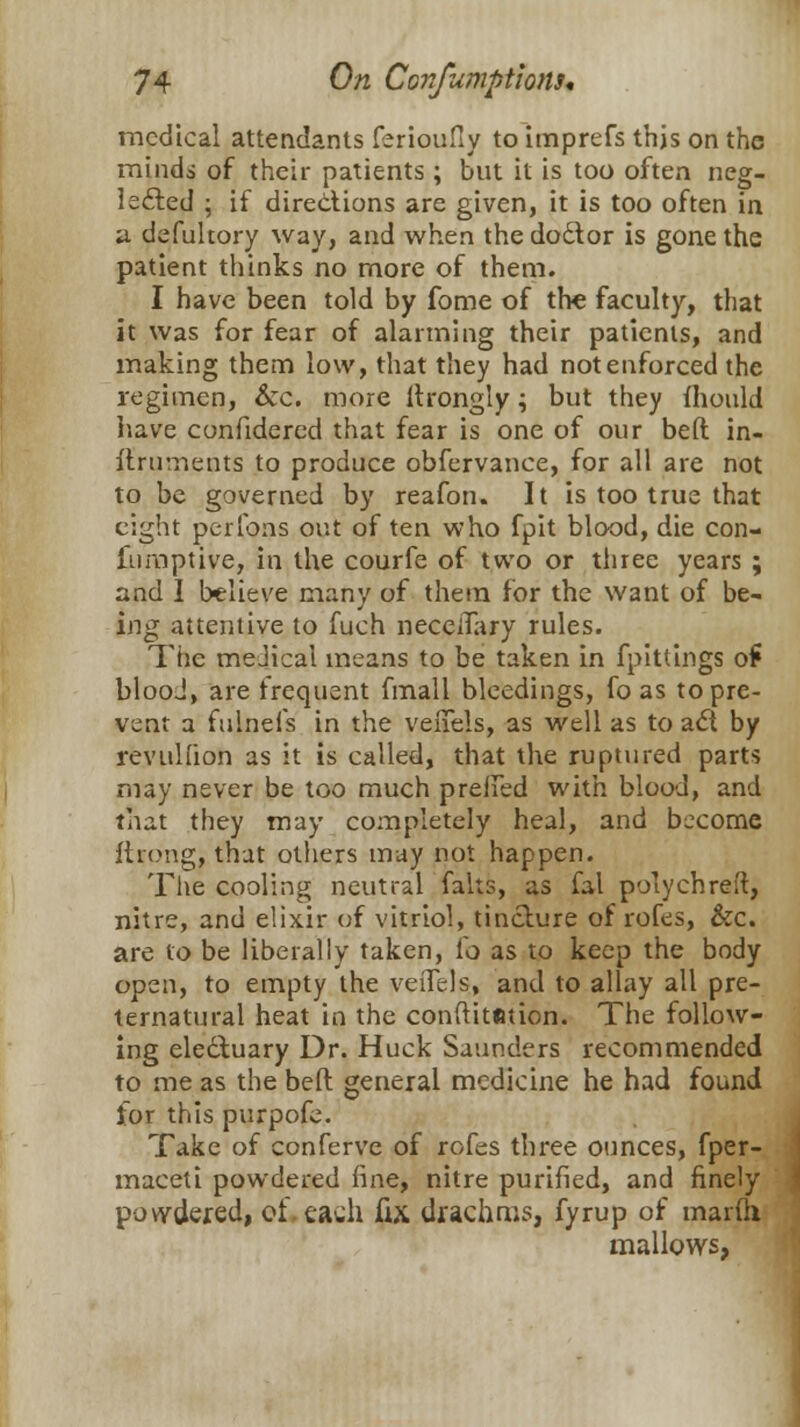 medical attendants ferioufly to imprefs this on the minds of their patients ; but it is too often neg- lected ; if directions are given, it is too often in a defuhory way, and when the doctor is gone the patient thinks no more of them. I have been told by fome of the faculty, that it was for fear of alarming their patients, and making them low, that they had not enforced the regimen, Sec. more ltrongly; but they mould have confidered that fear is one of our beft in- ftruments to produce obfervance, for all are not to be governed by reafon. It is too true that eight performs out of ten who fpit blood, die con- fumptive, in the courfe of two or three years ; and I believe many of them for the want of be- ing attentive to fuch necelTary rules. The meJical means to be taken in fpittings o£ blooJ, are frequent fmall bleedings, fo as to pre- vent a fulnefs in the venels, as well as to act by revtillion as it is called, that the ruptured parts may never be too much preiTed with blood, and that they may completely heal, and become flrong, that others may not happen. The cooling neutral falts, as fal polychreft, nitre, and elixir of vitriol, tincture of rofes, &c. are to be liberally taken, fo as to keep the body open, to empty the veiTels, and to allay all pre- ternatural heat in the conftitmion. The follow- ing electuary Dr. Huck Saunders recommended to me as the beft general medicine he had found tor this purpofe. Take of conferve of rofes three ounces, fper- maceti powdered line, nitre purified, and finely powdered, of. each fix drachms, fyrup of marfti mallows,