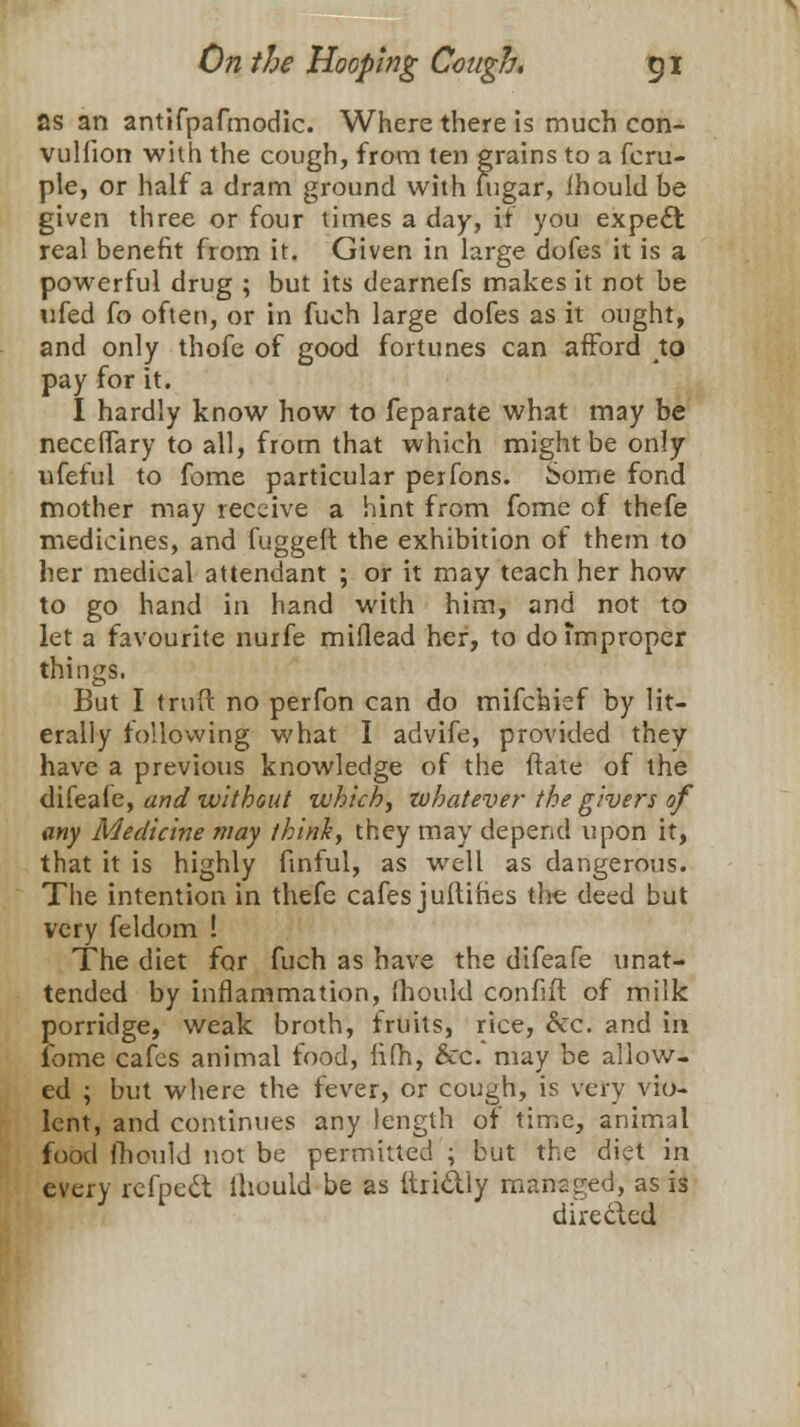 as an antifpafmodic. Where there is much con- vulfion with the cough, from ten grains to a fcru- ple, or half a dram ground with fugar, Ihould be given three or four times a day, if you expecT: real benefit from it. Given in large dofes it is a powerful drug ; but its dearnefs makes it not be ufed fo often, or in fuch large dofes as it ought, and only thofe of good fortunes can afford to pay for it. I hardly know how to feparate what may be neceffary to all, from that which might be only ufeful to feme particular peifons. Some fond mother may receive a hint from fome of thefe medicines, and fuggeft the exhibition of them to her medical attendant ; or it may teach her how to go hand in hand with him, and not to let a favourite nurfe miflead her, to do improper things. But I truft no perfon can do mifchief by lit- erally following what I advife, provided they have a previous knowledge of the ftate of the difeafe, and without which, zobatever the givers of any Medicine may think, they may depend upon it, that it is highly finful, as well as dangerous. The intention in thefe cafes juftihes the deed but very feldom ! The diet for fuch as have the difeafe unat- tended by inflammation, ihould confift of milk porridge, weak broth, fruits, rice, &c. and in fome cafes animal food, iifh, &c. may be allow- ed ; but where the fever, or cough, is very vio- lent, and continues any length of time, animal food Ihould not be permitted ; but the diet in every refpett Ihould be as ftri&ly managed, as is dire&ed