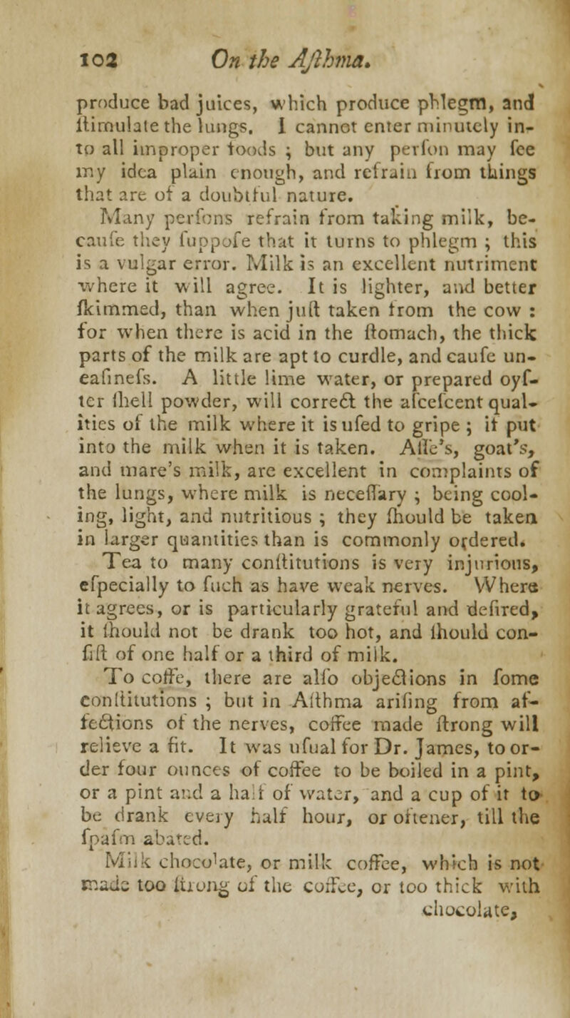 produce bad juices, which produce phlegm, and ltimulale the lungs. I cannot enter minutely in- to all improper foods \ but any perfon may fee my idea plain enough, and refrain horn things that are of a doubtful nature. Many perfons refrain from talcing milk, be- caufe they fuppofe that it turns to phlegm ; this is a vulgar error. Milk is an excellent nutriment where it will agree. It is lighter, and better flcimmed, than when juft taken Irom the cow : for when there is acid in the ftomach, the thick parts of the milk are apt to curdle, and caufe un- eafinefs. A little lime water, or prepared oyf- ter fhell powder, will correct the afcefcent qual- ities of the milk where it isufed to gripe ; it put into the milk when it is taken. A lie's, goat's, and mare's milk, are excellent in complaints of the lungs, where milk is neceffary ; being cool- ing, light, and nutritious ; they fhould be taken in larger quantities than is commonly ordered. Tea to many conititutions is very injurious, efpecially to fuch as have weak nerves. Where it agrees, or is particularly grateful and defired, it ihould not be drank too hot, and lhould con- fift of one half or a third of milk. To cotfe, there are alio objections in fome conititutions ; but in Aithma ariling from af- fections of the nerves, coffee made ftrong will relieve a fit. It was ufual for Dr. James, to or- der four ounces of coffee to be boiled in a pint, or a pint and a half of water, and a cup of it to be drank every half hour, or oftener, till the fpafm abated. v chocoTate, or milk coffee, which is not made; too ftrong of the coffee, or too thick with chocolate,