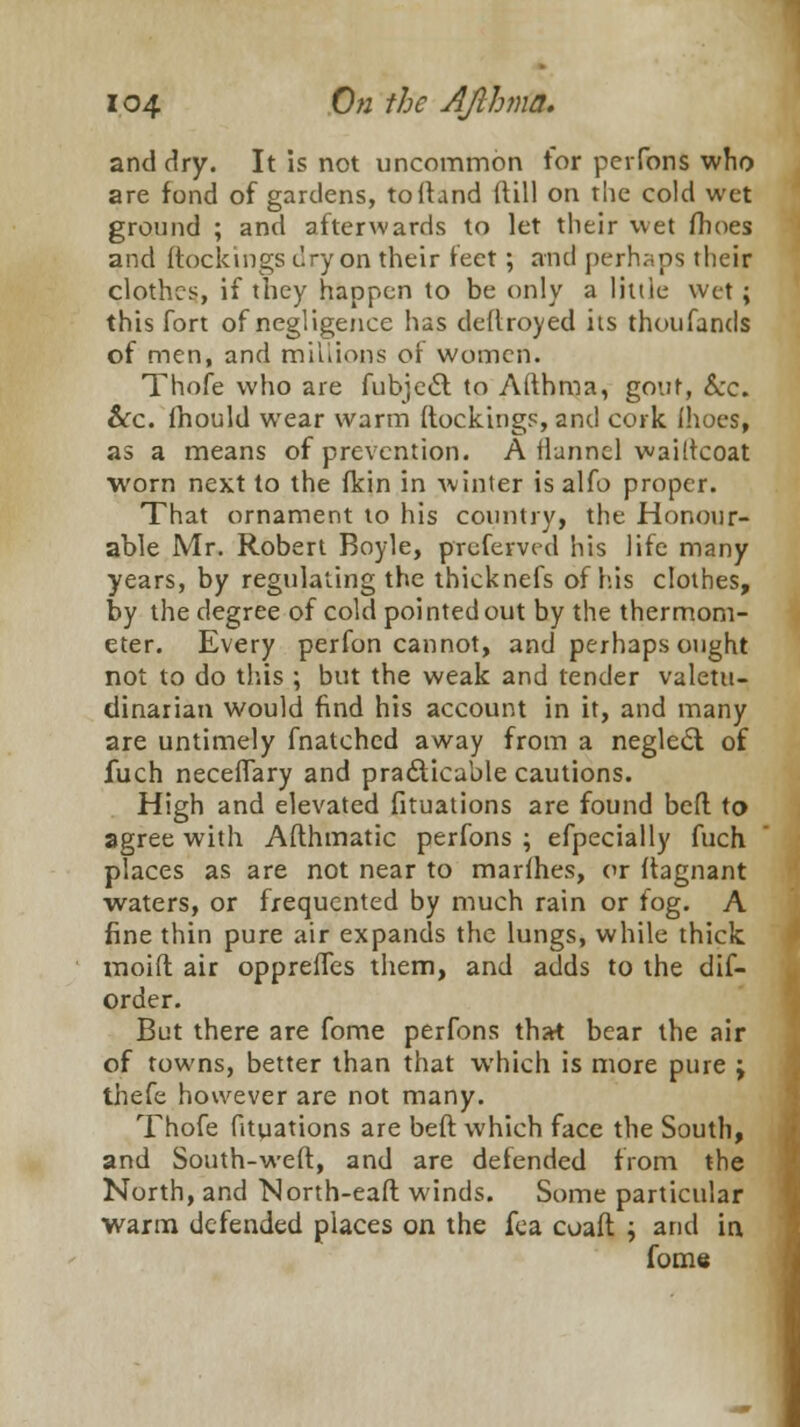 and dry. It is not uncommon for perfons who are fond of gardens, to Hand ft ill on the cold wet ground ; and afterwards to let their wet fhoes and (lockings dry on their feet; and perhaps their clothes, if they happen to be only a little Wet ; this fort of negligence has deftroyed its thoufands of men, and millions of women. Thofe who are fubject to Afthma, gout, &c. &c. fhould wear warm {lockings, and cork (hoes, as a means of prevention. A tlunncl wailtcoat worn next to the fkin in Avinter is alfo proper. That ornament to his country, the Honour- able Mr. Robert Boyle, preferved his life many years, by regulating the thicknefs of his clothes, by the degree of cold pointed out by the thermom- eter. Every perfon cannot, and perhaps ought not to do this ; but the weak and tender valetu- dinarian would find his account in it, and many are untimely fnatched away from a neglect of fuch neceffary and practicable cautions. High and elevated fituations are found befl: to agree with Afthmatic perfons ; efpecially fuch places as are not near to marihes, or ftagnant waters, or frequented by much rain or fog. A fine thin pure air expands the lungs, while thick moid air oppreffes them, and adds to the dif- order. But there are fome perfons that bear the air of towns, better than that which is more pure ; thefe however are not many. Thofe fituations are beft which face the South, and South-weft, and are defended from the North, and North-eaft winds. Some particular warm defended places on the fea coaft ; and in. fome