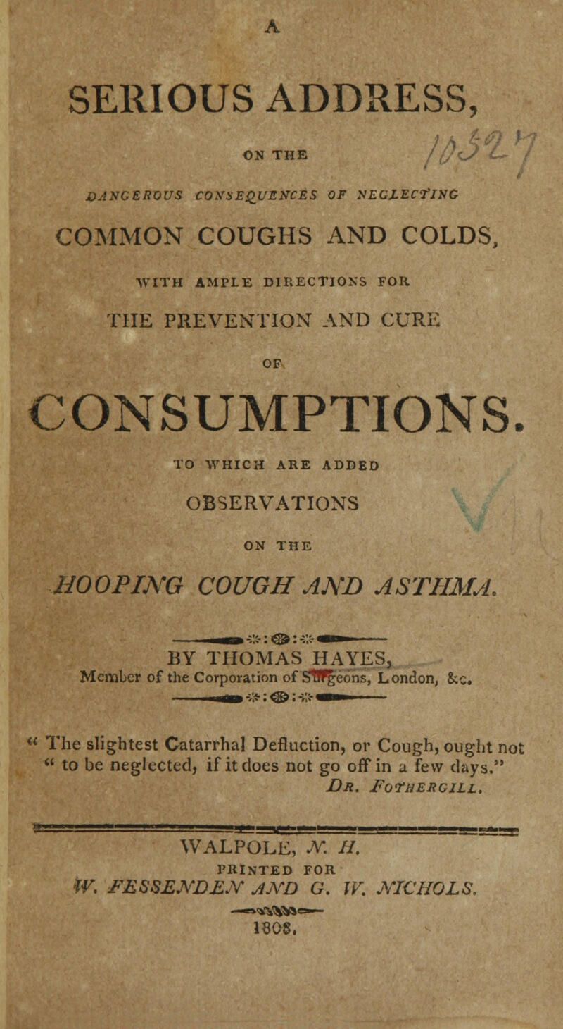 SERIOUS ADDRESS, ON THE If}'L? ' t DANGEROUS COtfSEqUZKCES OF NEGZECI'ING COMMON COUGHS AND COLDS, AVITH AMPLE DIIIECTIONS FOR THE PREVENTION AND CURE OF CONSUMPTIONS. TO WHICH ARE ADDED OBSERVATIONS ON THE HOOPING COUGH AND ASTHMA. BY THOMAS HAYES, Member of the Corporation of SWgeons, London, 8;c. « The slightest Catarrhal Defluction, or Cough, ought not  to be neglected, if it does not go off in a few days. JDr. ForaERGiLL. WALPOLE, a: H. PRINTED FOR tV. FESSEND£.Y AKD G. W. J^'ICHOLS. 1808.