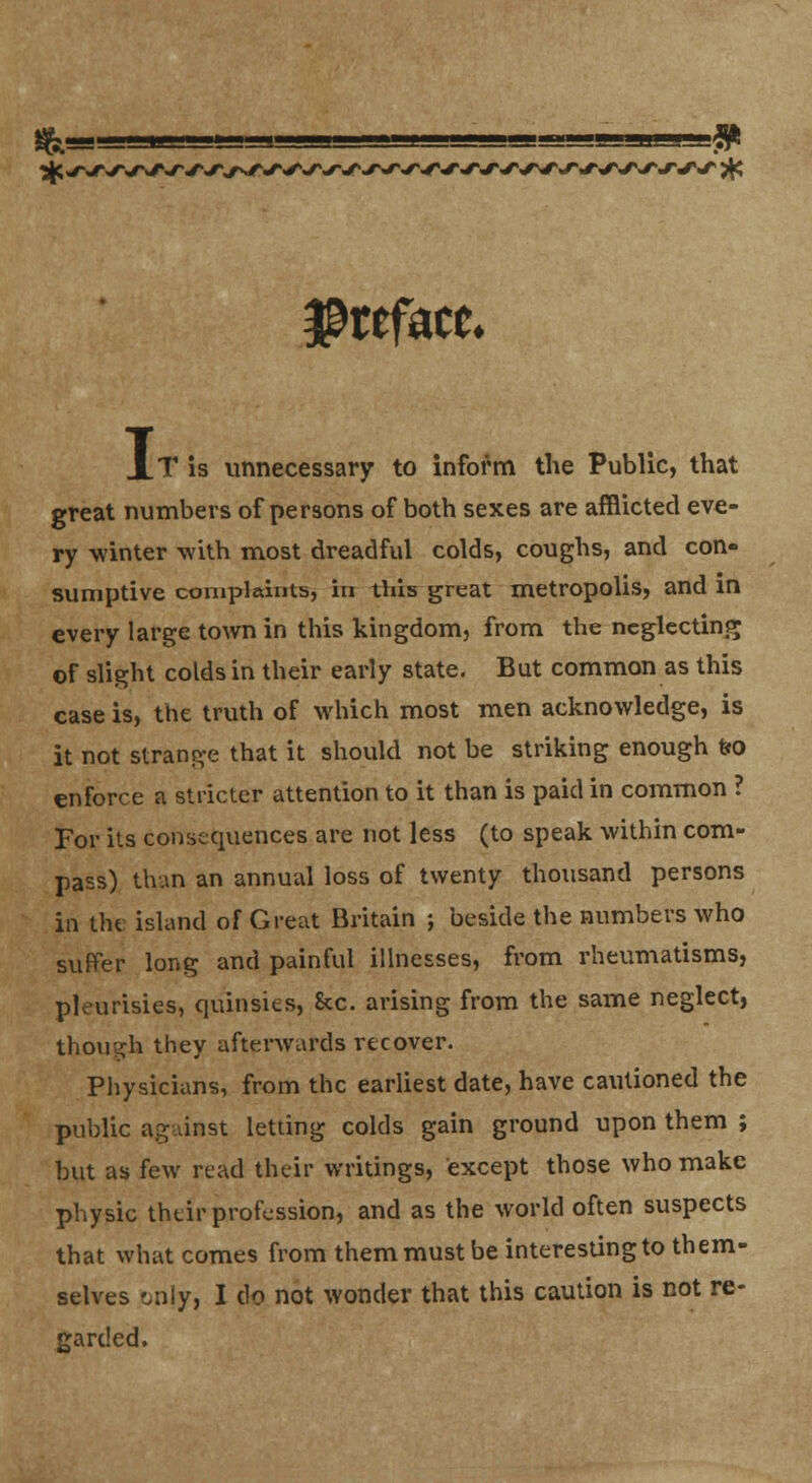 ■-» preface. XT is unnecessary to inform the Public, that great numbers of persons of both sexes are afflicted eve- ry winter -with most dreadful colds, coughs, and con- sumptive complaiTrts, in this great metropolis, and in every large town in this kingdom, from the neglecting of slight colds in their early state. But common as this case is, the truth of which most men acknowledge, is it not strange that it should not be striking enough feo enforce a stricter attention to it than is paid in common ? For its consequences are not less (to speak within com- pass) than an annual loss of twenty thousand persons in tht island of Great Britain ; beside the numbers who suffer long and painful illnesses, from rhevmiatisms, pleurisies, quinsies, &c. arising from the same neglect, though they afterwards recover. Physicians, from the earliest date, have cautioned the public ag.vinst letting colds gain ground upon them ; but as few read their writings, except those who make physic their profession, and as the world often suspects that what comes from them must be interesting to them- selves 'jnly, I do not wonder that this caution is not re- garded.