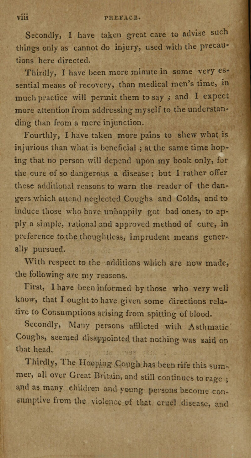 VIU PUEFACE. Sscondly, I have taken great cave to atlvise such things only as cannot do injury, used with the precau- tions here directed. Thirdly, I have been more minute in some very es- sential means of recovery, than medical men's time, m much practice will permit them to say ; and I expect more attention from addressing myself to the understan- ding than from a mere injunction. Fourthly, I have taken more pains to shew what is injurious than what is beneficial ; at the same time hop- ing that no person will depend upon my book only, for the cure of so dangerous a disease ; but 1 rather offer these additional reasons to warn the reader of the dan- gers which attend neglected Coughs and Colds, and to induce those who have unhappily got bad ones, to ap- ply a simple, rational and approved method of cure, in preference to the thoughtless, imprudent means gener- tjlly pursued. With i-espect to the additions which are now made, the following are my reasons. First, I have been informed by those who very well know, that I ought to have given some directions rela- tive to Consumptions arising from spitting of blood. Secondly, Many persons afflicted with Asthmatic Coughs, seemed disaippointed that nothing was said on that head. Thirdly, The Hooping Qough has been rife this sum- mer, all over Great Britain, and still continues to rage ; t\nd as many children and young persons become con- .umptive from the violence of that cruel disease, and