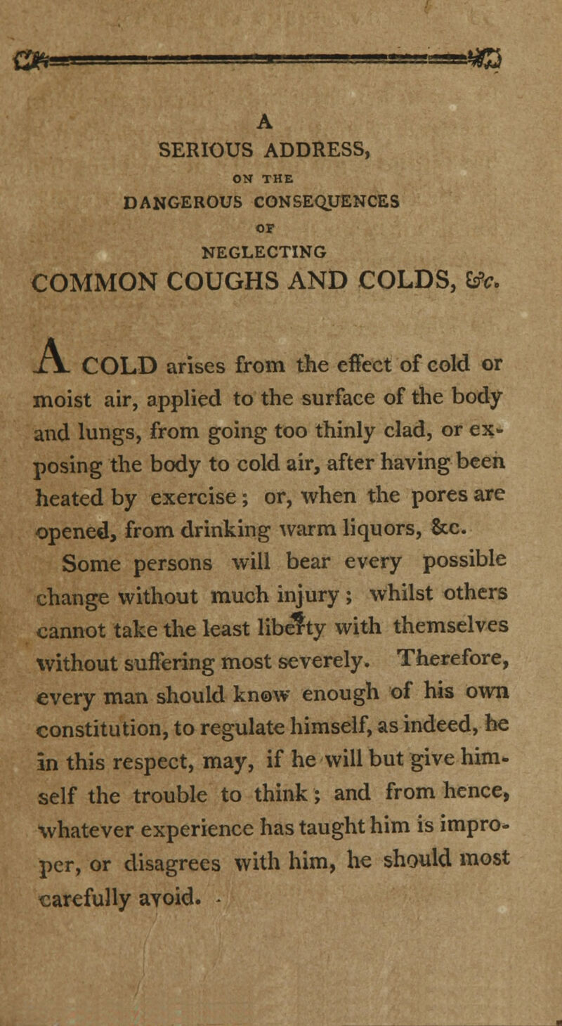 SERIOUS ADDRESS, ON THE DANGEROUS CONSEQUENCES OF NEGLECTING COMMON COUGHS AND COLDS, ^c. -lV COLD arises from the effect of cold or moist air, applied to the surface of the body and lungs, from going too thinly clad, or ex- posing the body to cold air, after having been heated by exercise; or, when the pores are opened, from drinking ^varm liquors, &c. Some persons will bear every possible change without much injury ; whilst others cannot take the least lib^ty with themselves without suffering most severely. Therefore, every man should know enough of his own constitution, to regulate himself, as indeed, he in this respect, may, if he will but give him* self the trouble to think; and from hence, whatever experience has taught him is impro- per, or disagrees with him, he should most carefully avoid. ^