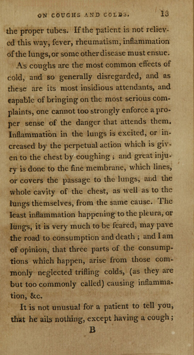 the proper tubes. If the patient is not reliev- ed this way, fever, rheumatism, inflammation of the lungs, or some other disease must ensue. As coughs are the most common effects of cold, and so generally disregarded, and as these arc its most insidious attendants, and eapable of bringing on the most serious com- plaints, one cannot too strongly enforce a pro- per sense of the danger that attends them. Inflammation in the lungs is excited, or in- creased by the perpetual action which is giv- en to the chest by coughing ; and great inju- ry is done to the fine membrane, which lines, or covers the passage to the lungs, and the whole cavity of the chest, as well as to the lungs themselves, from the same cause. The least inflammation happening to the pleura, or lungs, it is very much to be feared, may pave the road to consumption and death ; and I am of opinion, that three parts of the consump- tions which happen, arise from those com- monly neglected trifling colds, (as they are but too commonly called) causing inflamma- tion, &c. It is not unusual for a patient to tell you, thsit he ails nothing, except having a cough; B