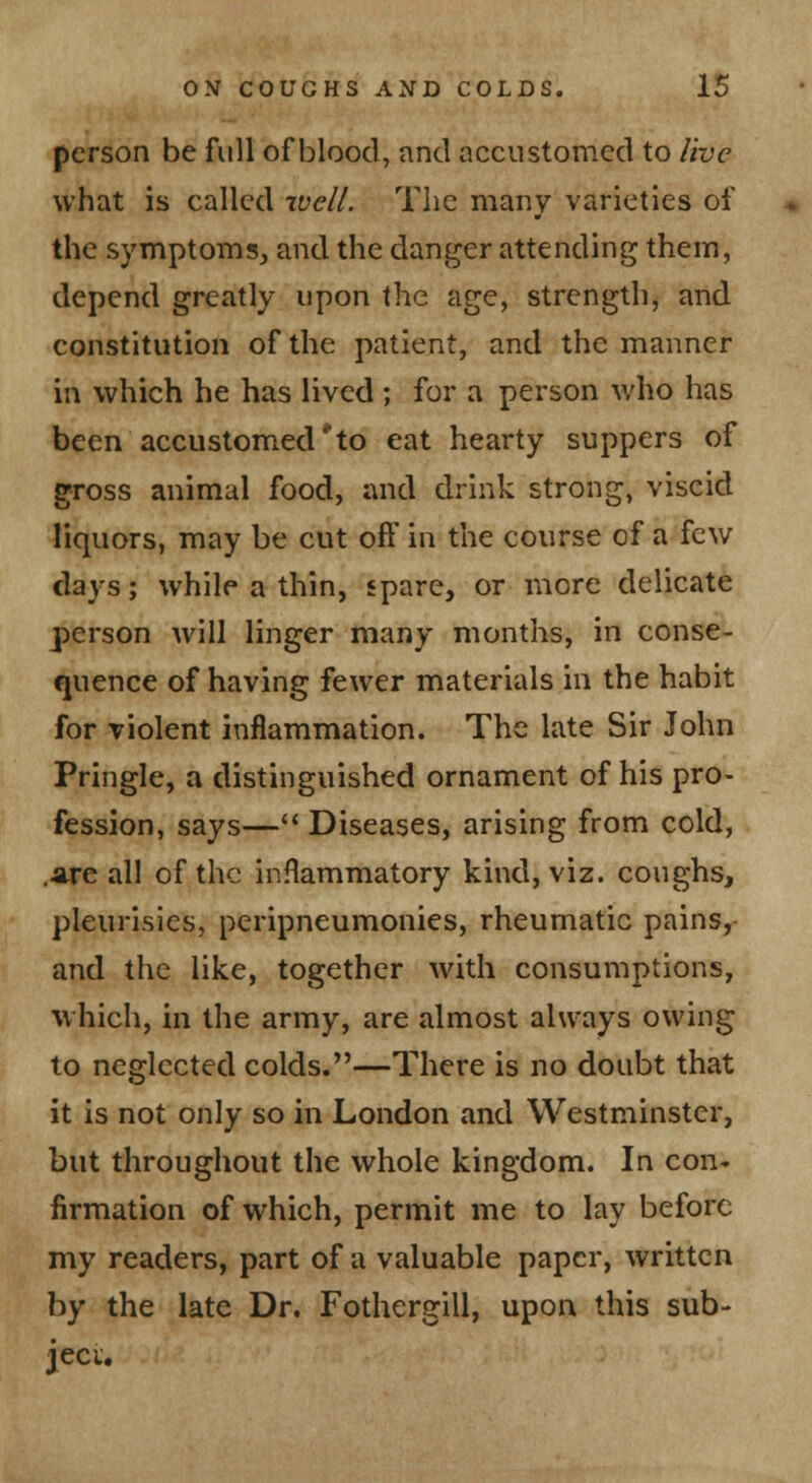 person be full of blood, and accustomed to live what is called well. The many varieties of the symptoms, and the danger attending them, depend greatly upon the age, strength, and constitution of the patient, and the manner in which he has lived ; for a person who has been accustomed to eat hearty suppers of gross animal food, and drink strong, viscid liquors, may be cut off in the course of a few days; while a thin, spare, or more delicate person Avill linger many months, in conse- quence of having fewer materials in the habit for violent inflammation. The late Sir John Pringle, a distinguished ornament of his pro- fession, says— Diseases, arising from cold, .are all of the inflammatory kind, viz. coughs, pleurisies, peripneumonies, rheumatic pains, and the like, together with consumptions, which, in the army, are almost always owing to neglected colds.—There is no doubt that it is not only so in London and Westminster, but throughout the whole kingdom. In con* firmation of which, permit me to lay before my readers, part of a valuable paper, written by the late Dr. Fothergill, upon this sub- jecu