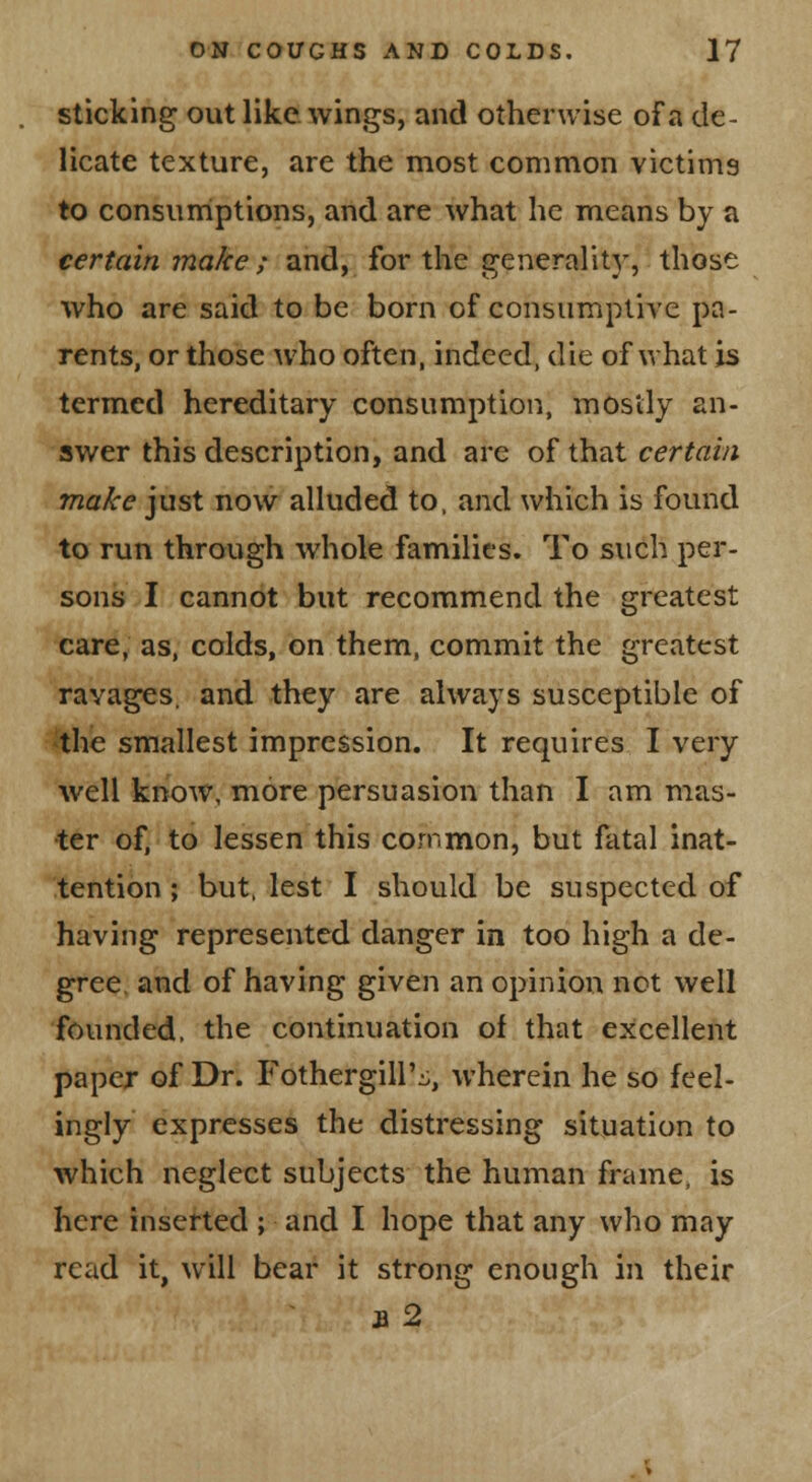 sticking out like wings, and otherwise of a de- licate texture, are the most common victims to consumiptions, and are what he means by a certain make; and, for the generality, those who are said to be born of consiimptiAC pa- rents, or those who often, indeed, die of what is termed hereditary consumption, mostly an- swer this description, and are of that certain make just now alluded to. and which is found to run through whole families. To such per- sons I cannot but recommend the greatest care, as, colds, on them, commit the greatest ravages, and they are always susceptible of the smallest impression. It requires I very well know, more persuasion than I am mas- ter of, to lessen this common, but fatal inat- tention ; but. lest I should be suspected of having represented danger in too high a de- gree, and of having given an opinion not well founded, the continuation of that excellent paper of Dr. Fothergill'^, wherein he so feel- ingly expresses the distressing situation to which neglect subjects the human frame, is here inserted ; and I hope that any who may read it, will bear it strong enough in their a2