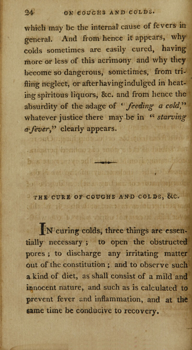 which may be the internal cause of fevers in general. And from hence it appears, why colds sometimes are easily cured, having more or less of this acrimony and why they become so dangerous, sometimes, from tri- fling neglect, or afterhaving indulged in heat- ing sprritous liquors, &c. and from hence the absurdity of the adage of * feeding a cold,''* whatever justice there may be in *' starvmg a'fever,** clearly appears. THE CURE OF COUCHS AJl^J COLDS, 8*C. Il N curing colds, three things are essen- tially necessary ; to open the obstructed pores ; to discharge any irritating matter out of the constitution ; and to observe such a kind of diet, as shall consist of a mild and iBinocent nature, and such as is calculated to prevent fever and inflammation, and at thC 6ame time be conducive to recovery.