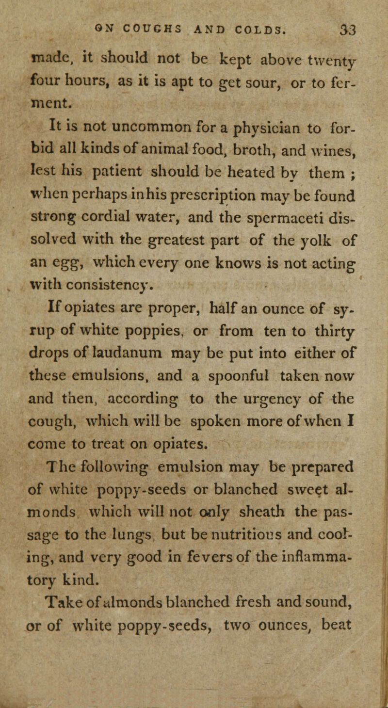 made, it should not be kept above twenty four hours, as it is apt to get sour, or to fer- ment. It is not uncommon for a physician to for- bid all kinds of animal food, broth, and wines, lest his patient should be heated by them ; when perhaps in his prescription may be found strong cordial water, and the spermaceti dis- solved with the greatest part of the yolk of an eggj which every one knows is not acting with consistency. If opiates are proper, half an ounce of sy- rup of white poppies, or from ten to thirty drops of laudanum may be put into either of these emulsions, and a spoonful taken now and then, according to the urgency of the cough, which will be spoken more of when I come to treat on opiates. The following emulsion may be prepared of white poppy.seeds or blanched sweet al- monds which will not only sheath the pas- sage to the lungs but be nutritious and cool- ing, and very good in fevers of the inflamma- tory kind. Take of almonds blanched fresh and sound, or of white poppy-seeds, two ounces^ beat