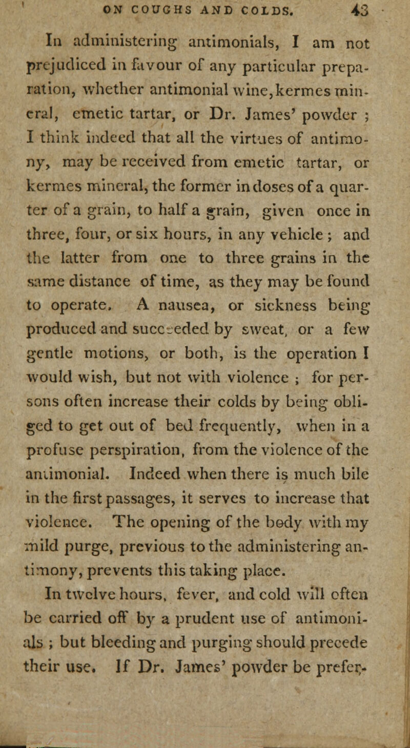 In adinmisteiing amimonials, I am not prejudiced in favour of any particular prepa- ration, whether antimonial wine,kermes min- eral, emetic tartar, or Dr. James' powder ; I think indeed that all the virtues of antimo- ny, may be received from emetic tartar, or kermes mineral, the former in doses of a quar- ter of a grain, to half a grain, given once in three, four, or six hours, in any vehicle ; and the latter from one to three grains in the same distance of time, as they may be found to operate. A nausea, or sickness being produced and succ-jeded by sweat, or a few gentle motions, or both, is the operation I would wish, but not with violence ; for per- sons often increase their colds by being obli- ged to get out of bed frequently, when in a profuse perspiration, from the violence of the aniimonial. Indeed when there is much bile in the first passages, it serves to increase that violence. The opening of the body with my mild purge, previous to the administering an- timony, prevents this taking place. In twelve hours, fever, and cold will often be carried off by a prudent use of antimoni- ols ; but bleeding and purging should precede their use. If Dr. James' powder be prcfei;-