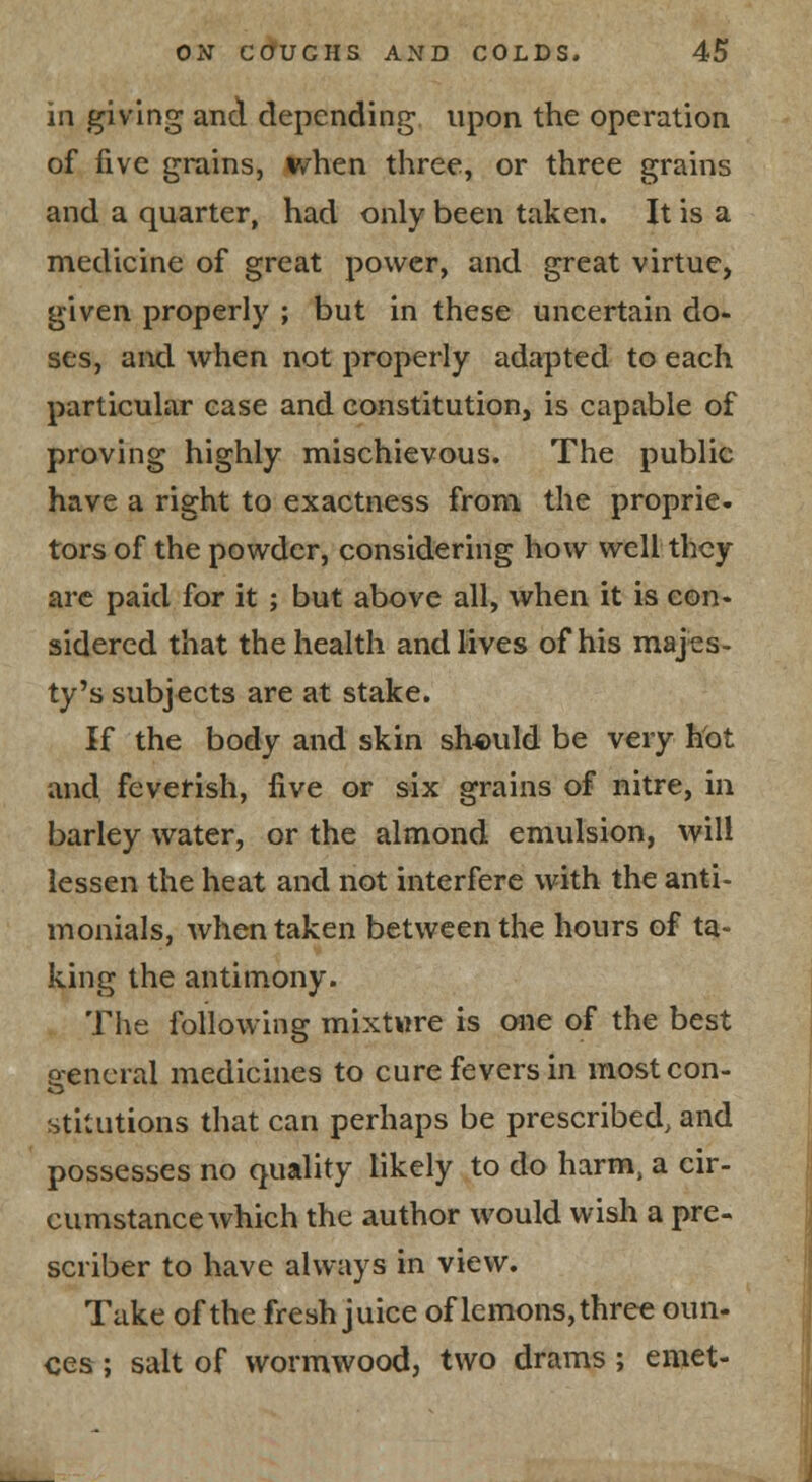 in giving and depending upon the operation of five grains, v/hen three, or three grains and a quarter, had only been taken. It is a medicine of great power, and great virtue, given properly ; but in these uncertain do- ses, and when not properly adapted to each particular ease and constitution, is capable of proving highly mischievous. The public have a right to exactness from the proprie- tors of the powder, considering how well they arc paid for it ; but above all, when it is con- sidered that the health and lives of his majes- ty's subjects are at stake. If the body and skin should be very hot and fevefish, five or six grains of nitre, in barley water, or the almond emulsion, will lessen the heat and not interfere with the anti- monials, when taken between the hours of ta- king the antimony. The following mixtwre is oiie of the best p-encral medicines to cure fevers in most con- stitutions that can perhaps be prescribed, and possesses no quality likely to do harm, a cir- cumstance which the author would wish a pre- scriber to have always in view. Take of the fresh juice of lemons, three oun- ces ; salt of wormwood, two drams; emet-
