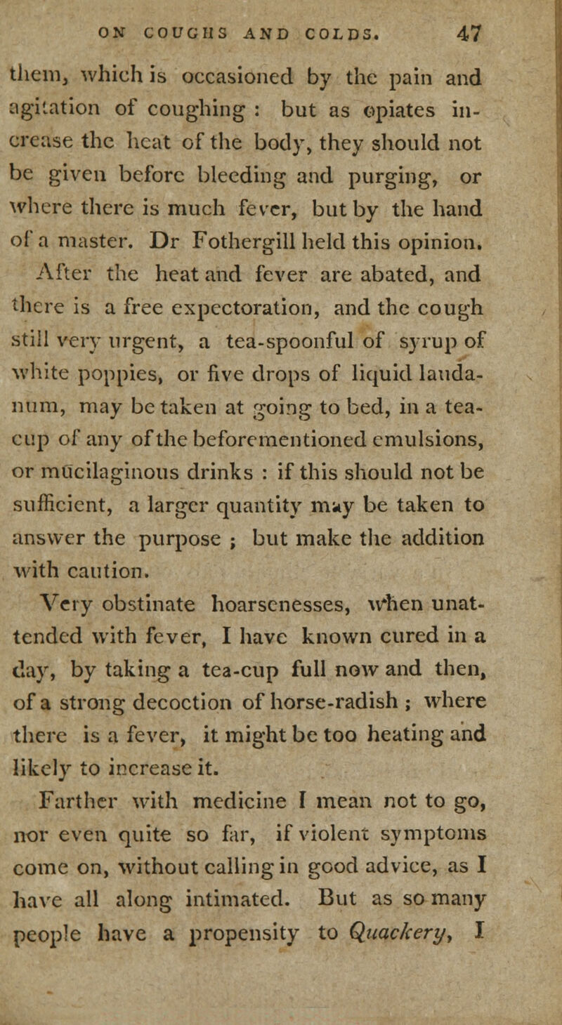 them, which is occasioned by the pain and agitation of coughing : but as opiates in- crease the heat of the body, they should not be given before bleeding and purging, or where there is much fever, but by the hand of a master. Dr Fothergill held this opinion. After the heat and fever are abated, and there is a free expectoration, and the cough still very urgent, a tea-spoonful of syrup of white poppies, or five drops of liquid lauda- num, may be taken at going to bed, in a tea- cup of any of the beforementioned emulsions, or mucilaginous drinks : if this should not be sufficient, a larger quantity m;iy be taken to answer the purpose ; but make tlie addition with caution. Very obstinate hoarsenesses, \rhen unat- tended with fever, I have known cured in a day, by taking a tea-cup full now and then, of a stroug decoction of horse-radish ; where there is a fever, it might be too heating and likely to increase it. Farther with medicine I mean not to go, nor even quite so far, if violent symptoms come on, without calling in good advice, as I have all along intimated. But as so many people have a propensity to Quackery^ I