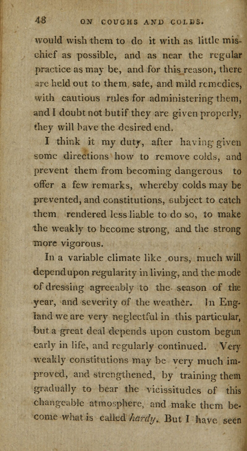 would wish them to do it with as little mis- chief as possible, and as near the regular practice as may be, and for this reason, there are held out to them, sale, and mild remedies, with cautious rules for administering them, and I doubt not butif they are given properly, they will have the desired end. I think it my duty, after having given some directions how to remove colds, and prevent them from becoming dangerous to offer a few remarks, whereby colds may be prevented, and constitutions, cubject to catch them rendered less liable to do so, to make the weakly to become strong, and the strong more vigorous. In a variable climate like .ours, much will depend upon regularity in living, and the mode of dressing agreeably to the- season of the year, and severity of the weather. In Eng- land we are very neglectful in this particular, but a great deal depends upon custom begun early in life, and regularly continued. Very weakly constitutions ma}'^ be very much im- proved, and strengthened, by training theiti gradually to bear the vicissitudes of this changeable atmospliere, and make them be- come what is cidh^d/laj'dj/. But I have seen