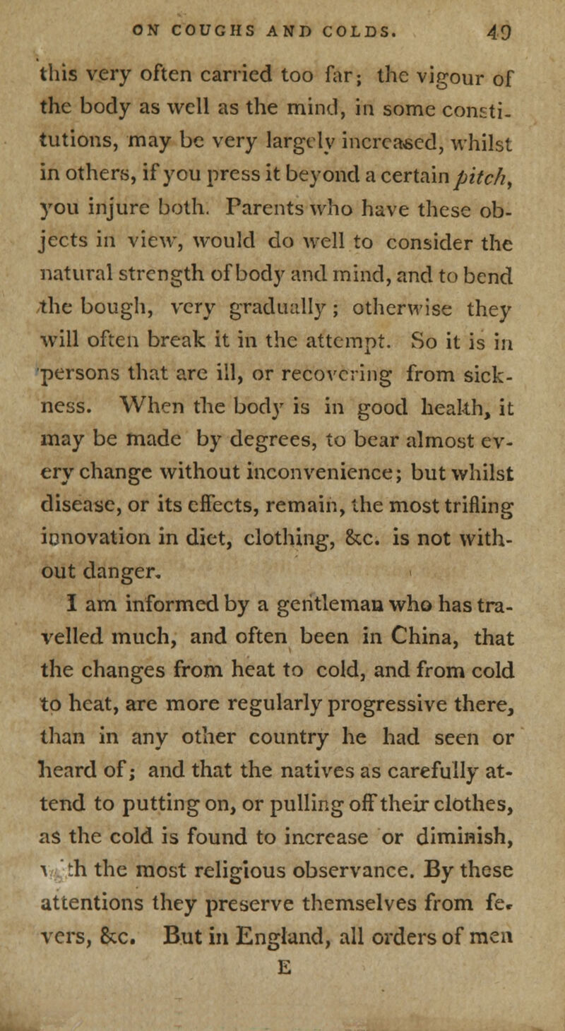 this very often carried too far; the vigour of the body as well as the mind, in some consti. tutions, may be very largely increased, whilst in others, if you press it beyond a certain pitc/i, you injure both. Parents who have these ob- jects in view, would do well to consider the natural strength of body and mind, and to bend the bough, very gradually ; otherwise they will often break it in the attempt. So it is in persons that are ill, or recovering from sick- ness. When the body is in good heakh, it may be made by degrees, to bear almost ev- ery change without inconvenience; but whilst disease, or its effects, remain, the most trifling innovation in diet, clothing, &c. is not with- out danger, I am informed by a geritleman who has tra- velled much, and often been in China, that the changes from heat to cold, and from cold to heat, are more regularly progressive there, than in any other country he had seen or heard of; and that the natives as carefully at- tend to putting on, or pulling off their clothes, as the cold is found to increase or diminish, ■v th the most religious observance. By these attentions they preserve themselves from fe* vers, &c. But in England, all orders of men E
