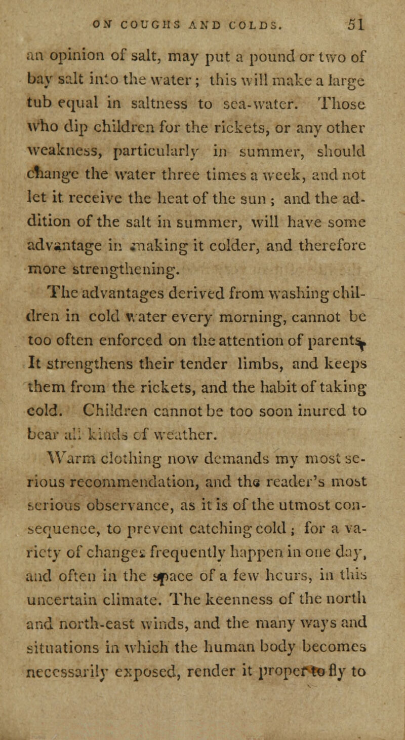 iia opinion of salt, may put a pound or two of bay salt into the water; this will make a large tub equal in saltness to sea-water. Those who clip children for the rickets, or any other weakness, particularly in summer, sliould cfiang'c the water three times a week, and not let it receive the heat of the sun ; and the ad- dition of the salt in summer, will have some advantage in snaking it colder, and therefore more strengthening. The advantages derived from washing chil- dren in cold V. ater every morning, cannot be too often enforced on the attention of parents^, It strengthens their tender limbs, and keeps them from the rickets, and the habit of taking cold. Children cannot be too soon inured to bear all kinds of weather. Warm clothing now demands my most se- rious recommendation, and tha reader's most serious observance, as it is of the utmost con- sequence, to prevent catching cold ; for a va- riety of changes frequently happen, in one day, and often in the apace of a few hcurs, in this uncertain climate. The keenness of the north and north-east winds, and the many ways and situations in ^vhich the human body becomes necessarily exposed, render it propef^tofly to