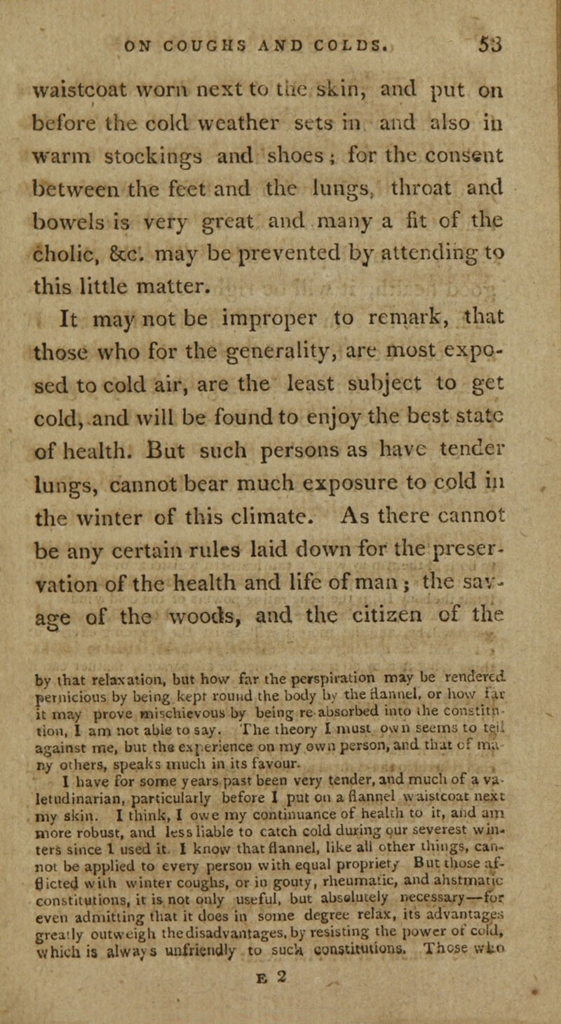waistcoat worn next to tiie skin, and put on before the cold weather sets in and also in warm stockings and shoes; for the consent between the feet and the lungs, throat and bowels is very great and many a fit of the cholic, &c. may be prevented by attending to this little matter. It may not be improper to remark, that those who for the generality, are most expo- sed to cold air, are the least subject to get cold,.and will be found to enjoy the best state of health. But such persons as have tender lungs, cannot bear much exposure to cold in the winter of this climate. As there cannot be any certain rules laid down for the preser- vation of the health and life of man ; the sav- age of the woods, and the citizen of the by that relaxation., but how far the perspiration maiy be rendered pernicious by being kept round the body by the Hannel, or liow far it may prove mischievous by being re absorbed into ihe constitu- tion, 1 am not able to say. The theory I musi^ own seems to teyi against me, but the exj.erience on my own person, and that of m;i- ny others, speaiis much in its favour. j -. , I have for some years past been very tender, and much of a va- letudinarian, particularly before I put on a flannel waistcoat next my skin. I think, I owe my continuance of health to it, and am more robust, and less liable to catch cold during our severest win- ters since I used it. I knovv that flannel, like all other things, can- not be applied to every person with equal propriety But those af- flicted with winter coughs, or in gomy, rheumatic, and ahstmatic constitutions, it is not only useful, but absolutely necessary—for even admitting that it does in some degree relax, its advantages grea-iy outweigh thedisadvantages. by resisting the power of cold, which is alwavs uufriendl/ to suc'/i constitiitions. Those wtn E 2