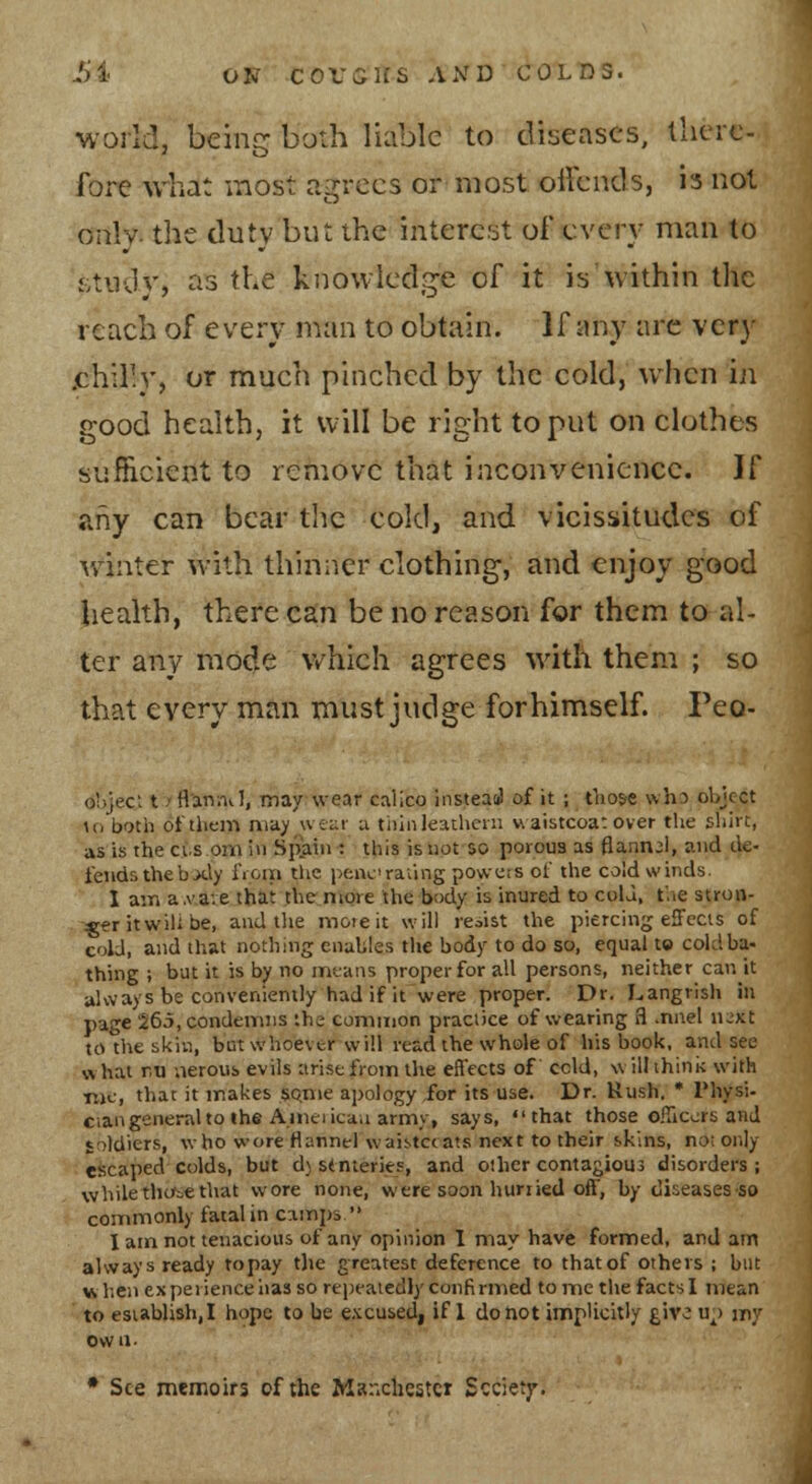 world, being both liable to diseases, there only- the duty but the interest of every man to £vtudy, as the knowledge of it is within the reach of every man to obtain. If any nre very /chilly, or much pinched by the cold, when in good health, it will be right to put on clothes sufficient to remove that inconvenience. If any can bear the cold, and vicissitudes of w'inter with thinner clothing, and enjoy good health, there can be no reason for them to al- ter any mode v/hich agrees with them ; so that every man must judge forhimself Peo- ohjec; t/flarsnvl, may wear calico instead of it ; those who object ;o botii of them may wear u thinleathcni waistcoa: over the sliirt, as is the ci.s om i»i Spain : this istiot so porous as flannel, and tk- feiids thebxly fioni the peacraiing powets of the cold winds. I ain a.vave that the more the body is inured to cola, t'.ie stron- -^r it will be, and tlie moieit will resist the piercing effccis of cold, and that nothing enables the body to do so, equal to cold ba- thing ; but it is by no means proper for all persons, neither can it always be conveniently had if it were proper. Dr. Langrish in page 265, condemns the common practice of wearing 3 .nnel n^xt to the skin, but whoever will read the whole of his book, and see what nti nerous evils arise from the effects of cold, willihini; with ttjc, that it makes so,me apology for its use. Dr. Rush. * Physi- cian general to the Ameiicaa army, says, that those oiTiccrs and soldiers, who wore flannel waistccats next to their skins, no; only escaped colds, but d) stnieries, and other contagious disorders ; while tho^o€ that wore none, were soon hurried off, by diseases so commonly fatal in camps  I am not tenacious of any opinion 1 may have formed, and am always ready topay the greatest deference to that of others ; bat when experience has so repeatedly confirmed to me the facts 1 mean to establish,! hope to be excused, if 1 do not implicitly give u^) jny own. • See memoirs of the Manchester Sccietj'.