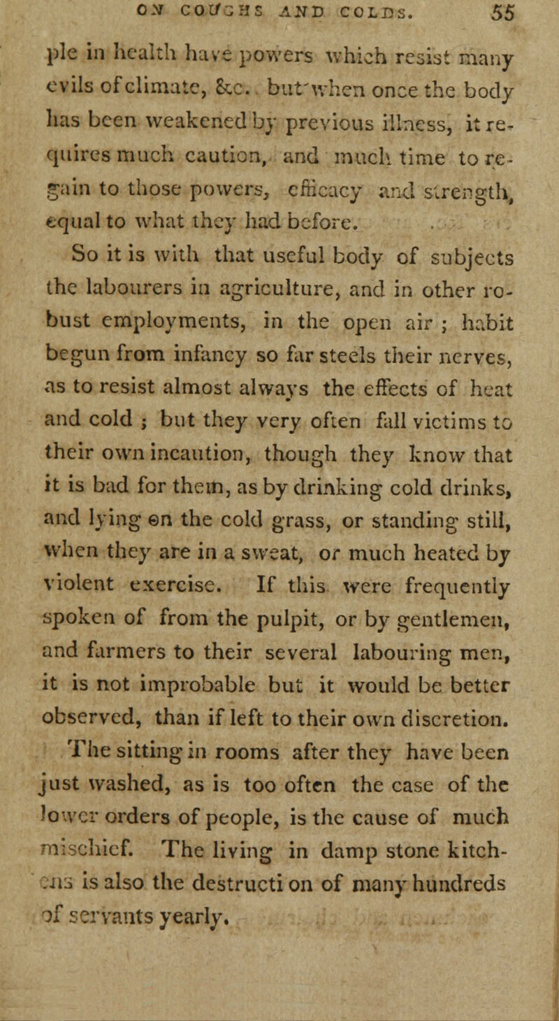 pie in health have powers which resist many evils of climate, Sec., but'when once the body has been weakened by previous illness, it re- quires much caution, and much time to re- frain to those powers, efficacy and strength, equal to what they had before. So it is with that useful body of subjects the labourers in agriculture, and in other ro- bust employments, in the open air ; habit begun from infancy so far steels their nerves, as to resist almost always the effects of heat and cold ; but they very often fall victims to their own incaution, though they know that it is bad for them, as by drinking cold drinks, and lying ©n the cold grass, or standing still, when they are in a sweat, or much heated by violent exercise. If this were frequently spoken of from the pulpit, or by gentlemen, and flirmers to their several labouring men, it is not improbable but it would be better observed, than if left to their own discretion. The sitting in rooms after they have been just washed, as is too often the case of the lower orders of people, is the cause of much mischief. The living in damp stone kitch- :ii3 is also the destructi on of many hundreds of servants yearly.