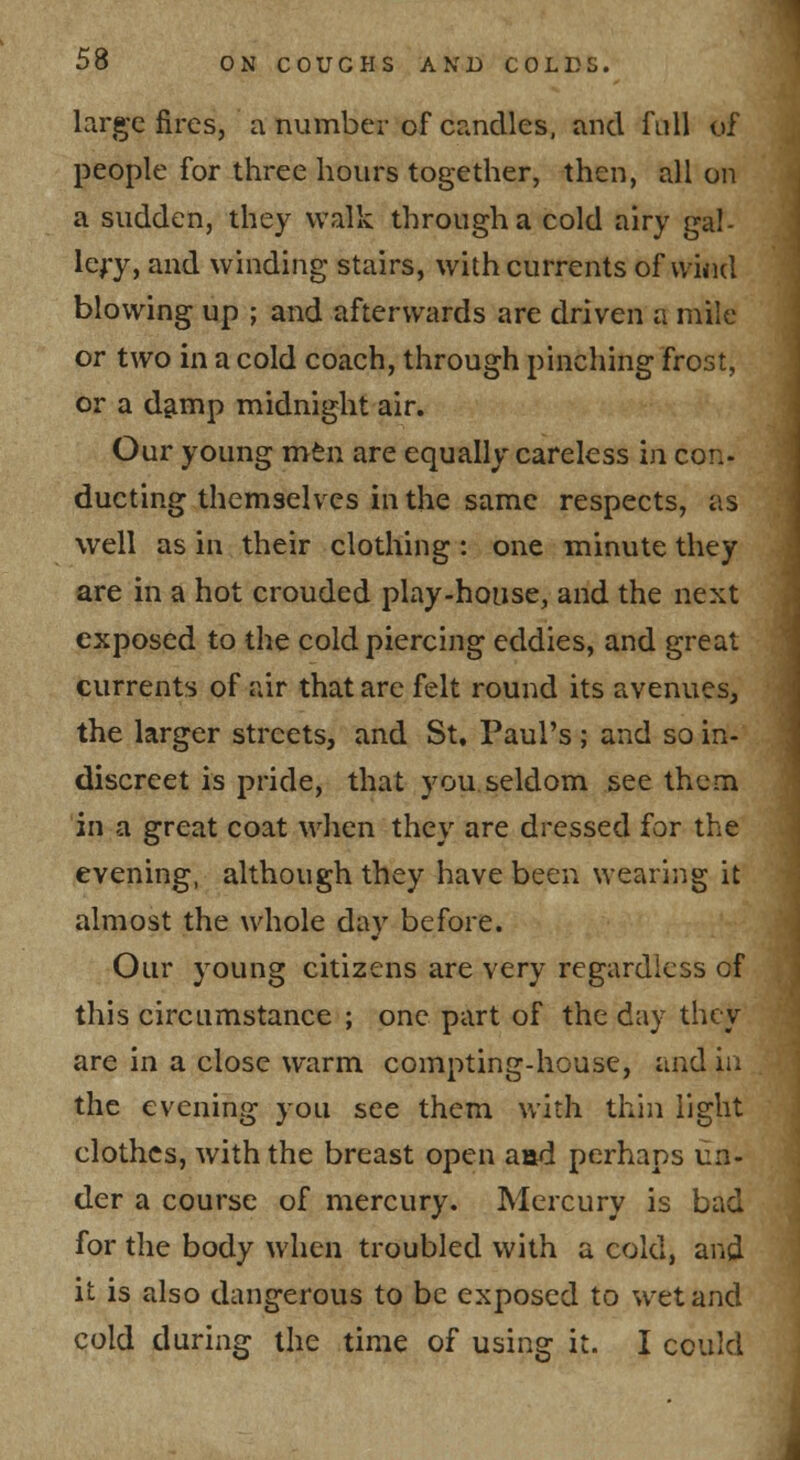 large fires, a number of crenelles, and full of people for three hours together, then, all on a sudden, they walk through a cold airy gal- lery, and winding stairs, with currents of vviiul blowing up ; and afterwards are driven a mile or two in a cold coach, through pinching frost, or a d^mp midnight air. Our young mtn are equally careless in con- ducting themselves in the same respects, as well as in their clothing: one minute they are in a hot crouded play-house, and the next exposed to the cold piercing eddies, and great currents of air that are felt round its avenues, the larger streets, and St, Paul's ; and so in- discreet is pride, that you seldom see them in a great coat when they are dressed for the evening, although they have been wearing it almost the whole day before. Our young citizens are very regardless of this circLimstance ; one part of the day they are in a close warm compting-house, and in the evening you see them with thin light clothes, with the breast open aad perhaps un- der a course of mercury. Mercury is bad for the body when troubled with a cold, and it is also dangerous to be exposed to wet and cold during the time of using it. I could