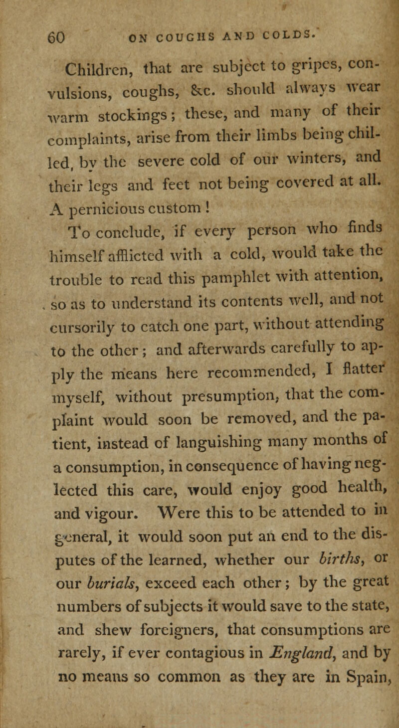 Children, that are subject to gripes, con- vulsions, coughs, &c. should always wear warm stockings; these, and many of their complaints, arise from their limbs being chil- led, bv the severe cold of our winters, and their legs and feet not being covered at all. A pernicious custom! To conclude, if every person who finds himself afflicted with a cold, would take the trouble to read this pamphlet with attention, . so as to understand its contents well, and not cursorily to catch one part, without attending to the other; and afterwards carefully to ap- ply the means here recommended, I flatter myself, without presumption, that the com- plaint would soon be removed, and the pa- tient, instead of languishing many months of a consumption, inconsequence of having neg- lected this care, would enjoy good health, and vigour. Were this to be attended to in general, it would soon put an end to the dis- putes of the learned, whether our births^ or our burials^ exceed each other; by the great numbers of subjects it would save to the state, and shew foreigners, that consumptions are rarely, if ever contagious in England, and by no means so common as they are in Spain,