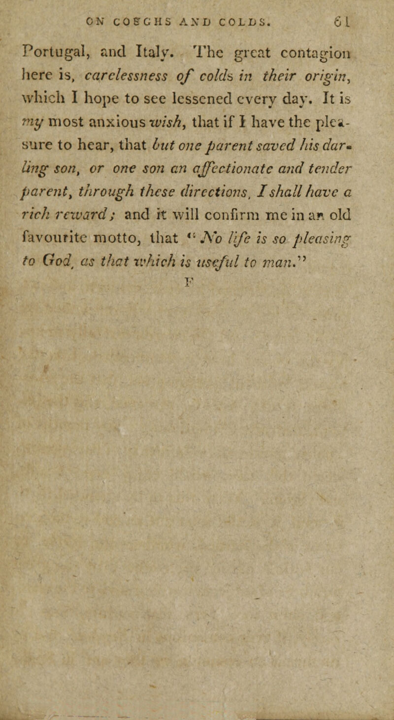 Portugal, and Italy. The great contagion here is, carelessness of colcl^ in their origin^ which I hope to see lessened every day. It is my most anxious wish^ that if I have the plea- sure to hear, that but one parent saved his darm Ujtg son, or one son en ajfcctionate and tender parent ^ t/irough these directions, I shall have a rich reward; and it will confirm me in an old favourite motto, that *' No life is so pleasing to God^ as that xvhich is use/id to man.'''' V