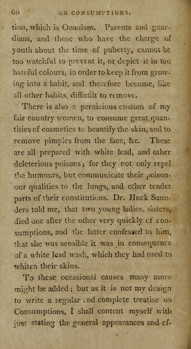 tlon, which is Onanism. Parents and guar- dians, and those who have the charge of youth about the tin:ie of puberty, cannot be too watchful to prevent it, or depict it in too hateful colours, in order to keep it from grow- ing into a habit, and therefore become, like all other habits, difficult to remove. There is also a pernicious custom of my fair country v/omen, to consume great quan- tities of cosmetics to beautify the skin, and to remove pimples from the face, Sec. These are all prepared with white lead, and other deleterious poisons ; for they not only repel the humours, but communicate their poison- our qualities to the lungs, and other tender parts of their constitutions. Dr. Huck Saun- ders told me, that two young ladies, sisters, died one after the other very quickly cf con- sumptions, and the latter confessed to him, that she was sensible it was in consequence of a white lead wash, which they had used to ^vhiten their skins. To these occasional causes many more might be added ; but as it is not my design to write a regular ; nd complete treatise on Consumptions, I shall content myself witl\ just stating; the general appearance-s and cf-