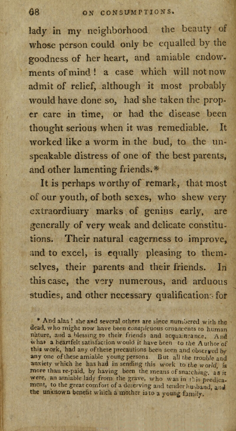 lady in my neighborhood the beauty of whose person could only be equalled by the goodness of her heart, and amiable endow- ments of mind ! a case which will not now admit of relief, although it most probably would have done so, had she taken the prop- er care in time, or had the disease been thought serious when it was remediable. It worked like a worm in the bud, to the un- speakable distress of one of the best parents, and other lamenting friends.* It is perhaps worthy of remark, that most of our youth, of both sexes, who shew very extraordinary marks of genius early, are generally of very weak and delicate constitu- tions. Their natural eagerness to improve, and to excel, is equally pleasing to them- selves, their parents and their friends. In this case, the very numerous, and arduous studies, and other necessary qualification^ fof • And alas I she a«d several others are since numbered with the dead, w)io might now have been conspicuous ornaments to human nature, and a lilessing to their friends and acquaintance. And \vha» a heartfelt satisfaction would it have been to the Author of this work, had any of these j>recautions been seen and observed by any one of these amiable young persons But a!J the troub/e and anxiety which he has had in sending this work to the world is more than re-paid, by having been the means of snarch/n^-. as it vrere, an amiable lady from the grave, who was in iV;is predica- ment, to the great comfort of a deserving and tender husbaiui, anal the unitnown benefit which a mother i3to a young family-.