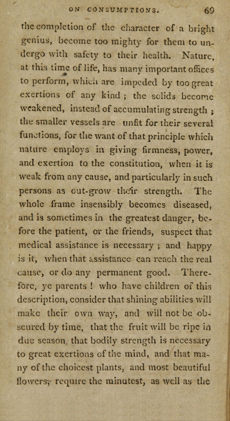 the completion of the character of a bright genius, become too mighty for them to un- dergo with safety to their health. Nature, at this lime of life, has many important offices to perform, whicii are impeded by too great exertions of any kind ; the sclids become weakened, instead of accumulating strength ; the smaller vessels are unfit for their several functions, for the want of that principle which nature employs in giving firmness, power, and exertion to the constitution, when it is weak from any cause, and particularly in such persons as c-ut-grow th^rir strength. The whole frame insensibly becomes diseased, and is sometimes in the greatest danger, be- fore the patient, or the friends, suspect that medical assistance is necessary ; and happy is it, when that assistance can reach the real cause, or do any permanent good. There- fore, ye parents ! who have children of this description, consider that shining abilities will make their own way, and will not be ob- scured by time, that the fruit will be ripe in due season, that bodily strength is necessary to great exertions of the mind, and that ma- ny of the choicest plants, and most beautiful llowers, require the minutest, as well as the