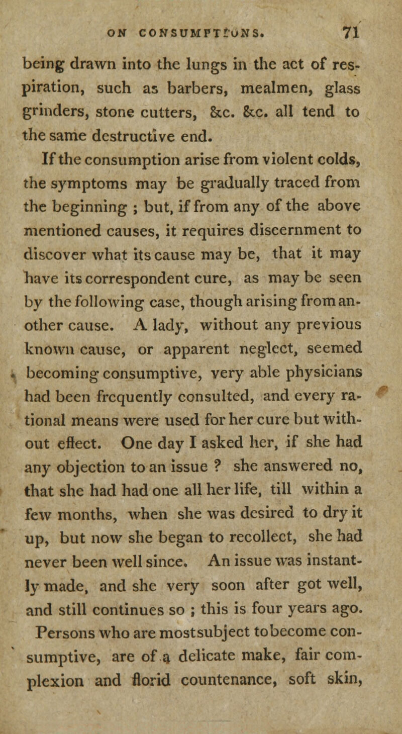 being drawn into the lungs in the act of res- piration, such as barbers, mealmen, glass grinders, stone cutters. Sec. &c. all tend to the same destructive end. If the consumption arise from violent colds, the symptoms may be gradually traced from the beginning ; but, if from any of the above mentioned causes, it requires discernment to discover what its cause may be, that it may have its correspondent cure, as may be seen by the following case, though arising from an- other cause. A lady, without any previous known cause, or apparent neglect, seemed becoming consumptive, very able physicians had been frequently consulted, and every ra- tional means were used for her cure but with- out effect. One day I asked her, if she had any objection to an issue ? she answered no, that she had had one all her life, till within a few months, when she was desired to dry it up, but now she began to recollect, she had never been well since. An issue was instant- ly made, and she very soon after got well, and still continues so ; this is four years ago. Persons who are mostsubject to become con- sumptive, are of a delicate make, fair com- plexion and florid countenance, soft skin,