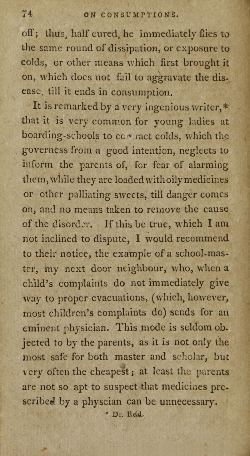 off; thus, half cured, he immediately fiics to the same round of dissipation, or exposure to colds, or other nieaas which first brought it on, which does not fail to aggravate the dis- ease, till it ends in consumption. It is remarked by a very ingenious writer,* that it is very common for young ladies at boarding-schools to cc-'.ract colds, which the governess from a good intention, neglects to iilform the parents of, for fear of alarming them,while they are loadedwithoilymedicines or other palliating sweets, till danger comes on, and no means taken to remove the cause of the disord>?r. If this be true, which I am not inclined to dispute, I would recommend to their notice, the example of a school-mas- ter, my next door neighbour, who, when a child's complaints do not immediately give way to proper evacuations, (which, however, most children's complaints do) sends for an eminent physician. This mode is seldom ob- jected to by the parents, as it is not only the most safe for both master and schohr, but very often the cheapest; at least the parents are not so apt to suspect that medicines pre- scribed by a physcian can be unnecessary. Dr. Keii.