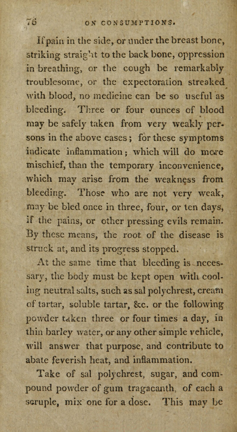 If pain in the side, or under the breast bone, striking straight to the backbone, oppression in breathing, or the cough be remarkably troublesome, or the expectoration streaked with blood, no medicine can be so useful as bleeding. Three or four ounces of blood may be safely taken from very weakly per- sons in the above cases; for these symptoms indicate inflammation; which will do mere mischief, than the temporary inconvenience, which may arise from the weakness from bleeding. Those who are not very weak, m:iy be bled once in three, four, or ten days, if the pains, or other pressing evils remain. By these means, the root of the disease is struck at, and its progress stopped. At the same time that bleeding is neces- sary, the body must be kept open with cool- ing neutral salts, such as sal polychrest, cream of tartar, soluble tartar, &c. or the following powder taken three or four times a day, in thin barley water, or any other simple vehicle, will answer that purpose, and contribute to abate feverish heat, and inflammation. Take of sal polychrest, sugar, and com- pound powder of gum tragacanth, of each a scruple, mix one for a dose. This may be