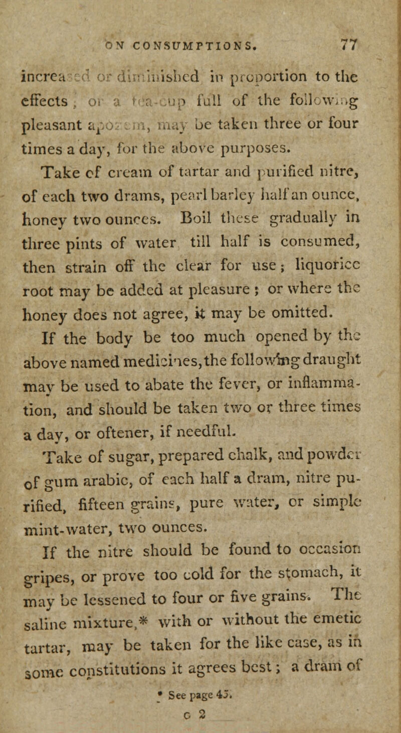 increa cd or dur''iiiisbcd in proportion to the effects , ot ^ iull of the follow;;.g pleasant a;.o >.ay be taken three or four times a day, for the above purposes. Take cf cream of tartar and j urified nitre, of each two drams, pearl barley jialfan ounce. honey two ounces. Boil these gradually in three pints of water till half is consumed, then strain off the clear for use; liquorice root may be added at pleasure j or where the honey does not agree, it may be omitted. If the body be too much opened by the above named medioi'ies,the folioVmg draught may be used to abate the fever, or inflamma- tion, and should be taken two or three times a day, or oftener, if needful. Take of sugar, prepared chalk, and powder of gum arabic, of each half a dram, nitre pu- rified, fifteen grains, pure water, or simple mint-water, two ounces. If the nitre should be found to occasion gripes, or prove too cold for the stomach, it may be lessened to four or five grains. The saline mixture.* with or without the emetic tartar, may be taken for the like case, as in some constitutions it agrees best; a dram of • See page 45. C 2