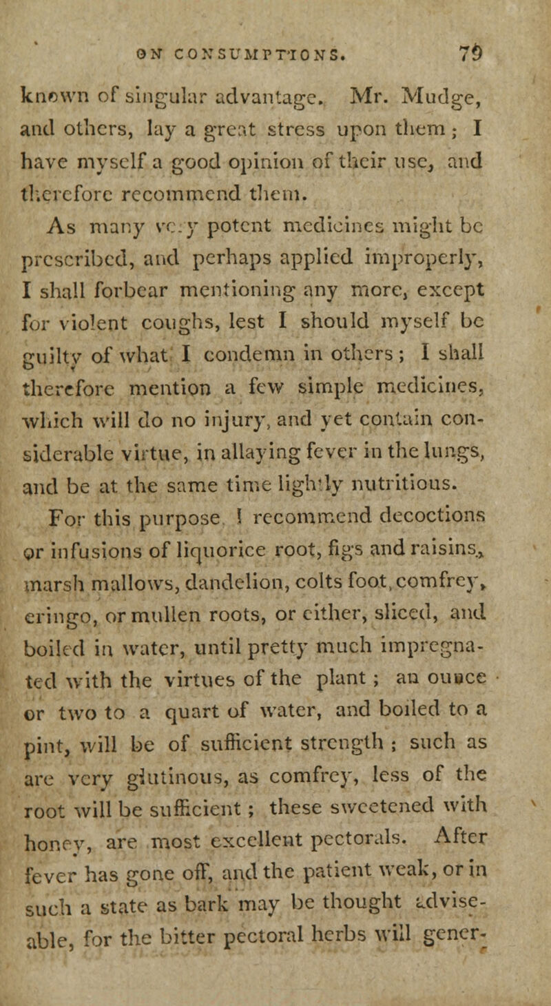 knf)\vn of singular advantage. Mr. Mudge, and others, lay a grent stress upon them; I have myself a good opinion of their nse, and tl'.ercfore recommend them. As many vc.}* potent medicines might be prescribed, and perhaps applied improperly, I shall forbear mentioning any more, except for violent coughs, lest I should myself be jruiltv of what- I condemn in others ; I shall therefore mention a few simple medicines, which will do no injury, and yet contain con- siderable virtue, in allaying fever in the lungs, and be at the same time lightly nutritious. For this purpose 1 recommend decoctions gr infusions of liquorice root, figs and raisins.^ marsh mallows, dandelion, colts foo.t,comfrey» cringo, ormullen roots, or cither, sliced, and boiled in water, until pretty much impregna- ted with the virtues of the plant; an ouoce or two to a quart of water, and boiled to a pint, will be of sufficient strength ; such as are very giutinous, as comfrey, less of the root will be sufficient; these sweetened with honey, are most excellent pectorals. After fever has gone off, and the patient weak, or in such a state as bark may be thought i^dvise- able, for the bitter pectoral herbs will gener-