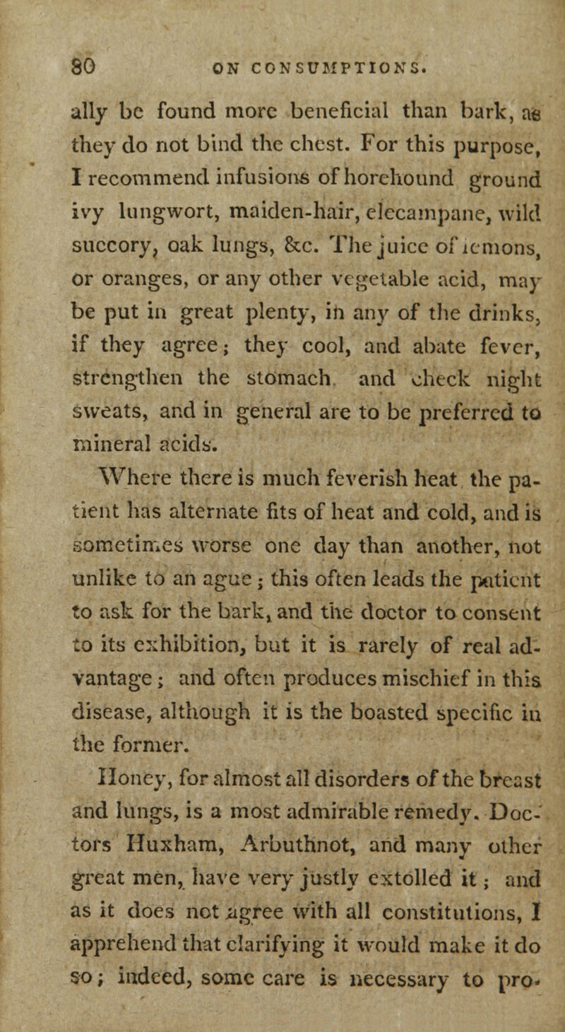 ally be found more beneficial than bark, ae they do not buid the chest. For this purpose, I recommend infusions of horehound ground ivy lungwort, maiden-hair, elecampane, wild succory, oak lungs, &c. The juice of icmons, or oranges, or any other vegetable acid, may be put in great plenty, in any of tlie drinks, if they agree; they cool, and abate fever, strengthen the stomach, and check night sweats, and in general are to be preferred to mineral acids. Where there is much feverish heat the pa- tient has alternate fits of heat and cold, and is sometimes worse one day than another, not unlike to an ague; this often leads the patient to ask for the bark,, and the doctor to consent to its exhibition, but it is rarely of real ad- vantage ; and often produces mischief in this disease, although it is the boasted specific in the former. Honey, for almost all disorders of the breast and lungs, is a most admirable remedy. Doc- tors Huxham, Arbuthnot, and many other great men, have very justly extolled it; and as it does not iigree with all constitutions, I apprehend that clarifying it would make it do so; indeed, some care is necessary to pro-