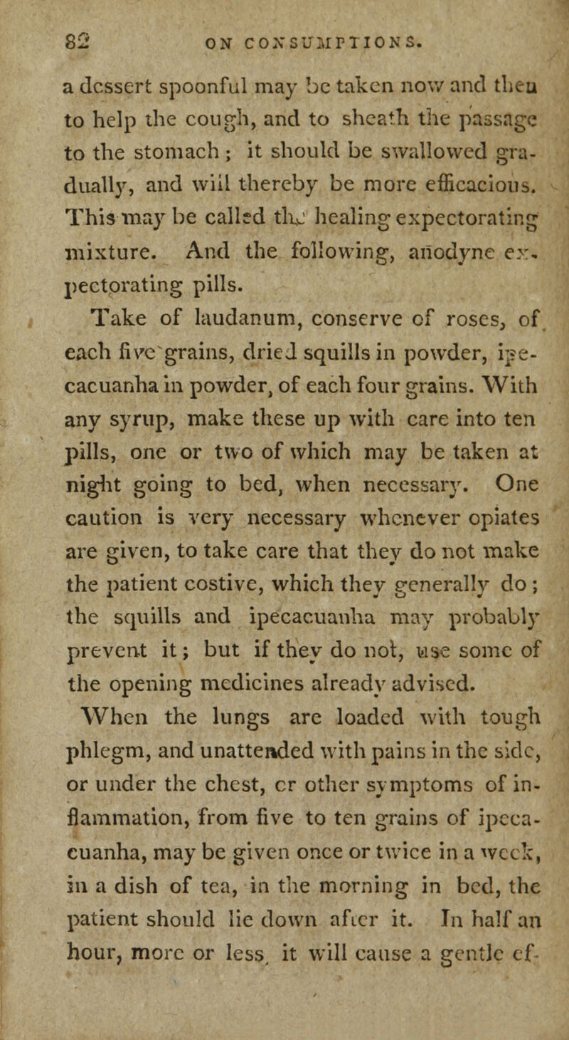 S2 ON coxsuLinI0^^s. a dessert spoonful may be taken now and tlieu to help the cough, and to sheath the passage to the stomach ; it should be swallowed gra- duall3S and will thereby be more efficacious. This may be calltd tli^; healing expectorating mixture. And the following, anodyne ex, pectorating pills. Take of laudanum, conserve of roses, of each live grains, dried squills in powder, i]?e- cacuanha in powder, of each four grains. With any syrup, make these up with care into ten pills, one or two of which may be taken at niglit going to bed, when necessary. One caution is very necessary whenever opiates are given, to take care that they do not make the patient costive, which they generally do ; the squills and ipecacuanha may probably preven.t it; but if they do nol, lase some of the opening medicines already advised. When the lungs are loaded with tough phlegm, and unattended with pains in the side, or under the chest, cr other symptoms of in- flammation, from five to ten grains of ipeca- cuanha, may be given once or twice in a week, in a dish of tea, in the morning in bed, the patient should lie down after it. In half an hour, more or less, it will cause a gentle ef