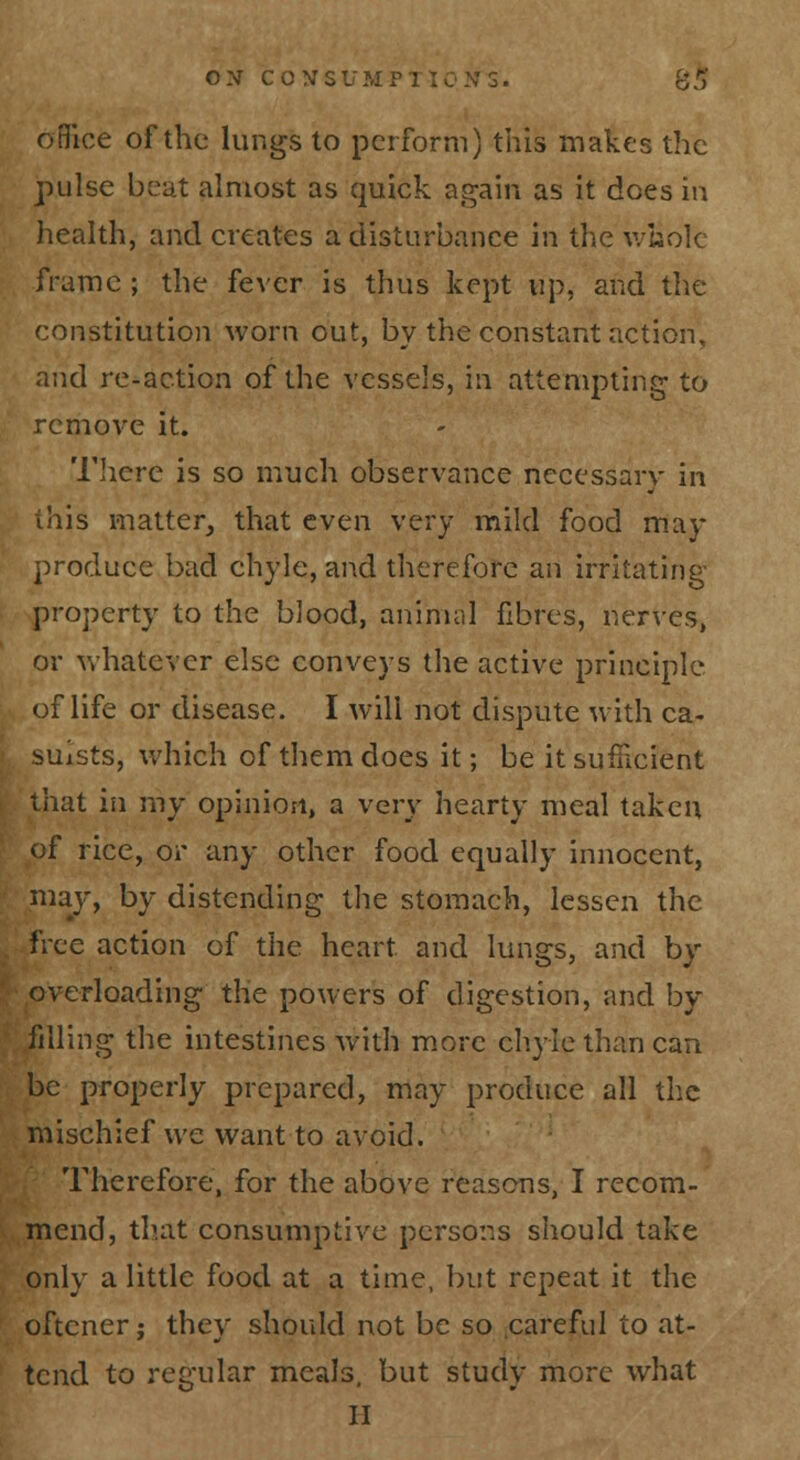 oBice of the lungs to perform) this makes the pulse beat almost as quick again as it does in health, and creates a disturbance in the \ybolc frame ; the fever is thus kept up, and the constitution worn out, by the constant action, and re-action of the vessels, in attempting- to remove it. 'I'licrc is so much observance necessary in this matter^ that even very mild food may produce bad chyle, and therefore an irritating- property to the blood, animal fibres, nerves, or whatever else conveys the active principle of life or disease. I will not dispute with ca- suists, which of them does it; be it sufficient that ill my opinion, a very hearty meal taken of rice, or any other food equally innocent, may, by distending the stomach, lessen the free action of the heart and lungs, and by overloading the powers of digestion, and by filling the intestines with more chyle than can be properly prepared, may produce all the mischief we want to avoid. Therefore, for the above reasons, I recom- mend, that consumptive pcrsor.s should take ., only a little food at a time, but repeat it the ' oftcner J they should not be so .careful to at- tend to regular meals, but study more what II