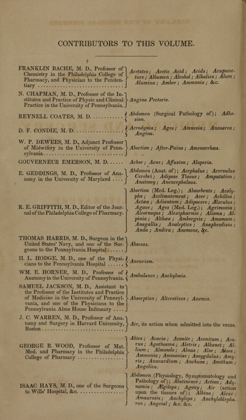 CONTRIBUTORS TO THIS VOLUME. p FRANKLIN BACHEM D. Professor oH ^a(e. AceticAcid. Acids. Acupune. Chemistry in he Philadelphia College of ^ un Alhumen Alcohol. AlkaUes . Alum . tiuj^ .J'.a y'!Cian. . . . T. .J ^*»; ^r>- ^w; &c. N. CHAPMAN, M. D., Professor of the In-J stitutes and Practice of Physic and Clinical > Angina Pectoris. Practice in the University of Pennsylvania. J REYNELL COATES M D . i Aod.omen (Surgical Pathology of); Adhe- D F CONDIE M D \ Acroolynxa.; Ages; Amnesia; Anasarca; W. P. DEWEES, M. D., Adjunct Professor T of Midwifery in the University of Penn- f Abortion ; After-Pains; Amenorrhea. sylvania J GOUVERNEUR EMERSON, M. D Achor; Acne; Affusion; Alopecia. E. GEDDINGS, M. D., Professor of Ana-\^M°»««.(Anat. of); Acephalus ■ Acervulus tomy in the University of Maryland ....] C/rfl' A.dlP0Se ^fsue' imputation; J J Anatomy; Anencephalous. Abortion (Med. Leg.); Absorbents; Acaly- pha; Acclimatement; Acer; Achillea ; Actcea ; Adiantum; Adipocere; JEsculus; Agave; Ages (Med. Leg.); Agrimonia ; Alcornoque ; Alexipharmic ; Alisma; Al- pinia; Althxza ; Ambergris; Amomum; Anagallis; Analeptics ; Anaphrodisia ; Anda ; Andira ; Anemone, Sfc. R. E. GRIFFITH, M. D., Editor of the Jour- nal of the Philadelphia College of Pharmacy. THOMAS HARRIS, M. D., Surgeon in the~| United States' Navy, and one of the Sur- > Abscess. geons to the Pennsylvania Hospital J H. L. HODGE, M. D., one of the Physi- ) A cians to the Pennsylvania Hospital \ Aneurism- WM. E. HORNER, M. D., Professor of ) . , , d . , . Anatomy in the University of Pennsylvania. { Ambulance '• Anchylosis. SAMUEL JACKSON, M. D., Assistant to the Professor of the Institutes and Practice of Medicine in the University of Pennsyl- j- Absorption; Alteratives; Anemia. vania, and one of the Physicians to the Pennsylvania Alms House Infirmary ..... J. C. WARREN, M. D., Professor of Ana-1 tomy and Surgery in Harvard University, V Air, its action when admitted into the veins. Boston J 1 Abies; Acacia; Aconite; Aconitum; Aco- GEORGE B. WOOD, Professor of Mat.! ™s; ^gathoama; Aletris; Alkanet; Al Med. and Pharmacy in the Philadelphia^ '; Almonds »' Alnus; Aloe; Aloes; College of Pharmacy Ammonia; Ammoniac; Amygdalus; Amy- ns; Anacardium ; Anchusa ; Anethum ; J Angelica. Abdomen (Physiology, Symptomatology and Pathology of); Abstinence ; Action ; Ady- ISAAC HAYS, M. D., one of the Surgeons I namia ; jEgilops; Agony; Air (action to Wills' Hospital, &c f upon the tissues of); Albino; Aleze ; Amaurosis; Anchylops; Anchyloblepha. J ron ; Angeial ; &c. &c.