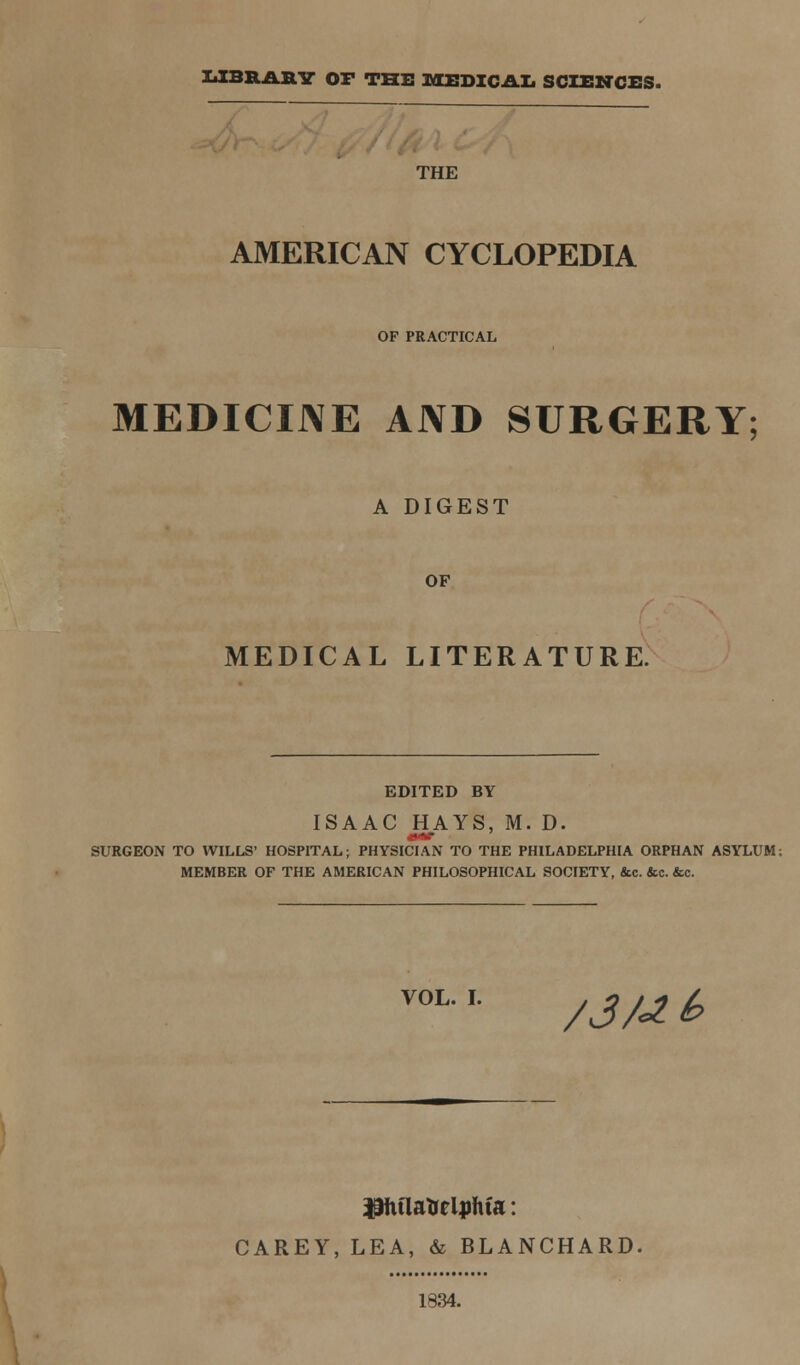 LIBRARY OF THE MEDICAL SCIENCES. THE AMERICAN CYCLOPEDIA OF PRACTICAL MEDICINE AND SURGERY; A DIGEST OF MEDICAL LITERATURE. EDITED BY ISAAC HAYS, M. D. SURGEON TO WILLS' HOSPITAL; PHYSICIAN TO THE PHILADELPHIA ORPHAN ASYLUM; MEMBER OF THE AMERICAN PHILOSOPHICAL SOCIETY, &c. &c. &c. VOL. I. /J/-*£ Philadelphia: CAREY, LEA, & BLANCHARD, 1834.