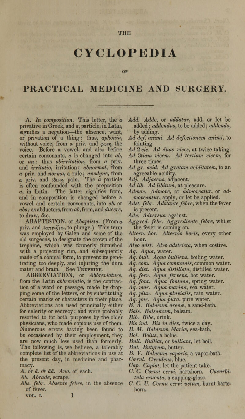 THE CYCLOPEDIA PRACTICAL MEDICINE AND SURGERY. A. In composition. This letter, the o privative in Greek, and a, particle, in Latin, signifies a negation—the absence, want, or privation of a thing: thus, aphonia, without voice, from a priv. and $uvy, the voice. Before a vowel, and also before certain consonants, a is changed into ab, or an: thus abirritation, from a priv. and irritatio, irritation; abnormal, from a priv. and norma, a rule; anodyne, from a priv. and 6Swt}, pain. The a particle is often confounded with the preposition a, in Latin. The latter signifies from, and in composition is changed before a vowel and certain consonants, into ab, or abs; as abductors, from ab, from, and ducere, to draw, &c. ABAPTISTON, or Abaptista. (From a priv. and fi<Mitt%tt,v, to plunge.) This term was employed by Galen and some of the old surgeons, to designate the crown of the trephine, which was formerly furnished with a projecting rim, and subsequently made of a conical form, to prevent its pene- trating too deeply, and injuring the dura mater and brain. See Trephine. ABBREVIATION, or Abbreviature, from the Latin abbrevialio, is the contrac- tion of a word or passage, made by drop- ping some of the letters, or by substituting certain marks or characters in their place. Abbreviations are used principally either for celerity or secrecy; and were probably resorted to for both purposes by the older physicians, who made copious use of them. Numerous errors having been found to be occasioned by their employment, they are now much less used than formerly. The following is, we believe, a tolerably complete list of the abbreviations in use at the present day, in medicine and phar- macy. A. or a. (• da. Ana, of each. Ab. Abrade, scrape. Abs. febr. Absente febre, in the absence of fever. Add. Adde, or addatur, add, or let be added; addendus, to be added; addendo, by adding. Ad def. animi. Ad defectionem animi, to fainting. Ad 2 vie. Ad duas vices, at twice taking. Ad Stia?n vicem. Ad tertiam vicem, for three times. Ad gr. acid. Ad gratam aciditatem, to an agreeable acidity. Adj. Adjacens, adjacent. Ad lib. Ad libitum, at pleasure. Admov. Admove, or admoveatur, or ad- moveantur, apply, or let be applied. Adst. febr. Adstante febre, when the fever is present. Adv. Adversus, against. Aggred. febr. Aggrediente febre, whilst the fever is coming on. Altern. hor. Alternis horis, every other hour. Alvo adst. Alvo adstricta, when costive. Aq. Aqua, water. Aq. bull. Aqua bulliens, boiling water. Aq. com. Aqua communis, common water. Aq. dist. Aqua distillata, distilled water. Aq. ferv. Aqua fervens, hot water. Aq. font. Aqua fontana, spring water. Aq. mar. Aqua marina, sea water. Aq. pluv. Aqua pluvialis, rain water. Aq. pur. Aqua pura, pure water. B. A. Balneum arena, a sand-bath. Bals. Balsamum, balsam. Bib. Bibe, drink. Bis ind. Bis in dies, twice a day. B. M. Balneum Maria, sea-bath. Bol. Bolus, a bolus. Bull. Bulliat, or bulliant, let boil. But. Butyrum, butter. B. V. Balneum vaporis, a vapor-bath. Ccerul. Cceruleus, blue. Cap. Capiat, let the patient take. C. C. Cornu cervi, hartshorn. Cucurbi- tula cruenta, a cupping-glass. C. C. U. Cornu cervi ustum, burnt harts- horn.