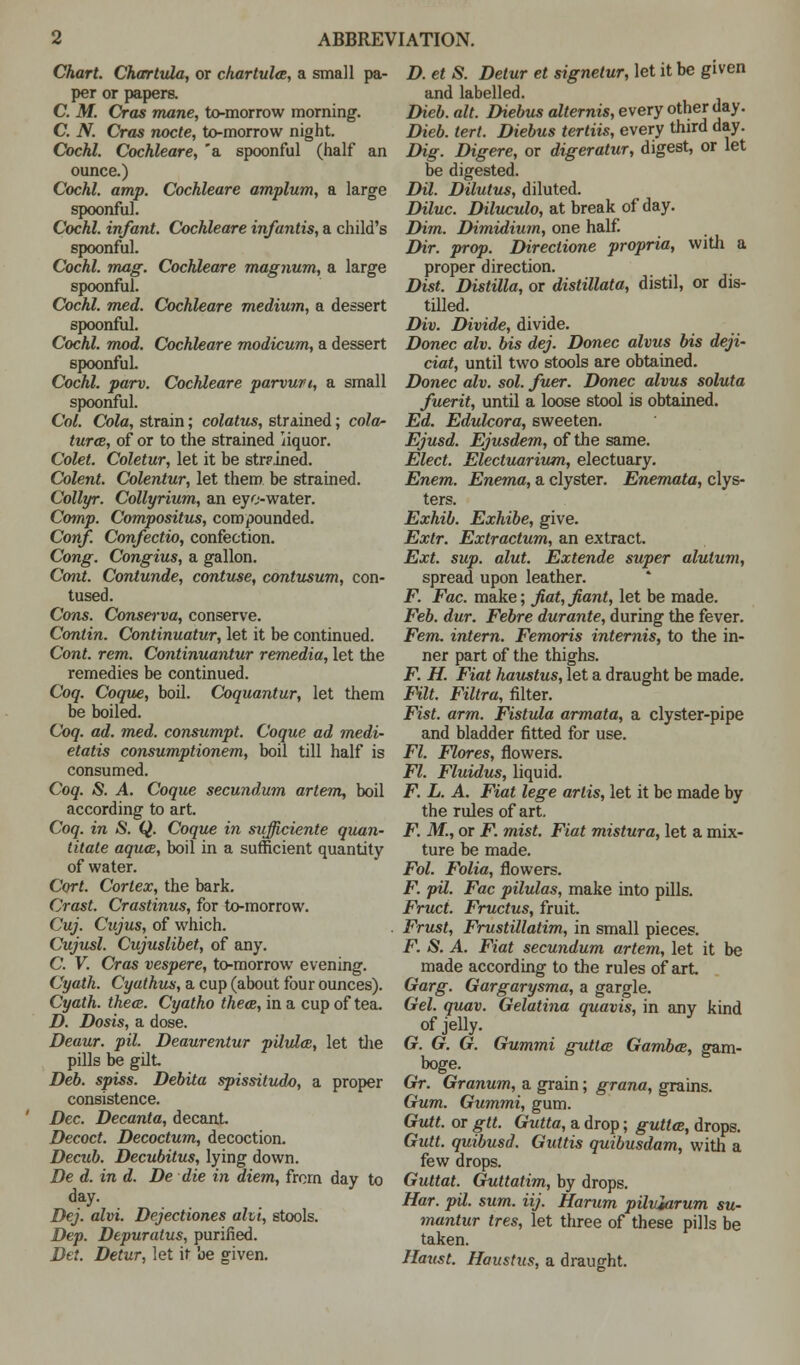 Chart. Char tula, or char tula, a small pa- per or papers. C. M. Cras mane, to-morrow morning. C. N. Cras nocte, to-morrow night. Cochl. Cochleare, 'a spoonful (half an ounce.) Cochl. amp. Cochleare amplum, a large spoonful. Cochl. infant. Cochleare infantis, a child's spoonful. Cochl. mag. Cochleare magnum, a large spoonful. Cochl. med. Cochleare medium, a dessert spoonful. Cochl. mod. Cochleare modicum, a dessert spoonful. Cochl. parv. Cochleare parvun, a small spoonful. Col. Cola, strain; colatus, strained; cola- turce, of or to the strained iiquor. Colet. Coletur, let it be str?.ined. Colent. Colentur, let them be strained. Collyr. Collyrium, an eye-water. Comp. Compositus, compounded. Conf. Confectio, confection. Cong. Congius, a gallon. Cont. Contunde, contuse, contusum, con- tused. Cons. Conserva, conserve. Contin. Continuatur, let it be continued. Cont. rem. Continuantur remedia, let the remedies be continued. Coq. Coque, boil. Coquantur, let them be boiled. Coq. ad. med. consumpt. Coque ad medi- etatis consumptionem, boil till half is consumed. Coq. S. A. Coque secundum artem, boil according to art. Coq. in S. Q. Coque in sufficiente quan- titate aqua, boil in a sufficient quantity of water. Cort. Cortex, the bark. Crast. Crastinus, for to-morrow. Cuj. Cujus, of which. Cujusl. Cujuslibet, of any. C. V. Cras vespere, to-morrow evening. Cyath. Cyathus, a cup (about four ounces). Cyath. thece. Cyatho thece, in a cup of tea. D. Dosis, a dose. Deaur. pil. Deaurentur pilula, let the pills be gilt Deb. spiss. Debita spissitudo, a proper consistence. Dec. Decanta, decant Decoct. Decoctum, decoction. Decub. Decubitus, lying down. De d. in d. De die in diem, from day to day. Dej. alvi. Dejectiones alvi, stools. Dep. Depuralus, purified. Det. Detur, let it be given. D. et S. Detur et signetur, let it be given and labelled. Dieb. alt. Diebus alternis, every other day. Dieb. tert. Diebus tertiis, every third day. Dig. Digere, or digeratur, digest, or let be digested. Dil. Dilutus, diluted. Diluc. Diluculo, at break of day. Dim. Dimidium, one half. Dir. prop. Directione propria, with a proper direction. Dist. Distilla, or distillata, distil, or dis- tilled. Div. Divide, divide. Donee alv. bis dej. Donee alvus bis deji- dot, until two stools are obtained. Donee alv. sol. fuer. Donee alvus soluta fuerit, until a loose stool is obtained. Ed. Edulcora, sweeten. Ejusd. Ejusdem, of the same. Elect. Electuarium, electuary. Enem. Enema, a clyster. Enemata, clys- ters. Exhib. Exhibe, give. Extr. Extractum, an extract. Ext. sup. alut. Extende super alutum, spread upon leather. F. Fac. make; fiat, fiant, let be made. Feb. dur. Febre durante, during the fever. Fern, intern. Femoris internis, to the in- ner part of the thighs. F. H. Fiat haustus, let a draught be made. Filt. Filtra, filter. Fist. arm. Fistula armata, a clyster-pipe and bladder fitted for use. Fl. Flores, flowers. Fl. Fluidus, liquid. F. L. A. Fiat lege artis, let it be made by the rules of art. F. M., or jP. mist. Fiat mistura, let a mix- ture be made. Fol. Folia, flowers. F. pil. Fac pilulas, make into pills. Fruct. Fructus, fruit. Frust, Frustillatim, in small pieces. F. S. A. Fiat secundum artem, let it be made according to the rules of art Garg. Gargarysma, a gargle. Gel. quav. Gelatina quavis, in any kind of jelly. G. G. G. Gummi guttai Gambce, gam- boge. Gr. Granum, a grain; grana, grains. Gum. Gummi, gum. Gutt. or gtt. Gutta, a drop; guttee, drops. Gutt. quibusd. Guttis quibusdam, with a few drops. Guttat. Guttatim, by drops. Har. pil. sum. iij. Harum piluiarum su- mantur tres, let three of these pills be taken. Haust. Haustus, a draught.