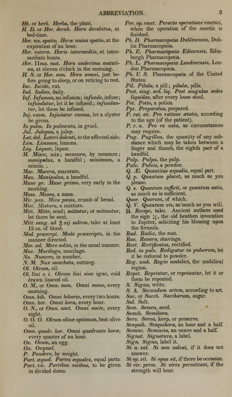 Hb. or herb. Herba, the plant. H. D. or Hor. decub. Hora decubitus, at bed-time. Hor. uru spatio. Hora unius spatio, at the expiration of an hour. Hor. interm. Horis intermediis, at inter- mediate hours. Hor. lima. mat. Hora undecima matuti- na, at eleven o'clock in the morning. H. S. or Hor. som. Hora somni, just be- fore going to sleep, or on retiring to rest. Inc. Incide, cut Ind. Indies, daily. Inf. Infusum, an infusion; infunde, infuse; infundatur, let it be infused; infundan- tur, let them be infused. Inj. enem. Injiciatur enema, let a clyster be given. In pulm. In pulmento, in gruel. Jul. Julepus, a julep. Lat. dol. Lateri dolenti, to the affected side. lAm. Limones, lemons. IAq. IAquor, liquor. M. Misce, mix; mensura, by measure; maniptdus, a handful; minimum, a minim. . Mac. Macera, macerate. Man. Manipulus, a handful. Mane pr. Mane primo, very early in the morning. Mass. Massa, a mass. Mic. pan. Mica panis, crumb of bread. Mist. Mistura, a mixture. Mitt. Mitte, send; mittatur, or mittantur, let there be sent Mitt. sang, ad 3 xij saltern, take at least 12 oz. of blood. Mod. prascrpt. Modo prascripto, in the manner directed. Mor. sol. More solito, in the usual manner. Muc. Mucilago, mucilage. No. Numero, in number. N. M. Nux moschata, nutmeg. 01. Oleum, oil. 01. lini s. i. Oleum lini sine igne, cold drawn linseed oil. O. M., or Omn. man. Omni mane, every morning. Omn. bih. Omni bihorio, every two hours. Omn. hor. Omni hora, every hour. O. N., or Omn. noct. Omni node, every night O. O. O. Oleum olivai optimum, best olive oil. Omn. quadr. hor. Omni quadrante hora, every quarter of an hour. Ov. Ovum, an egg. Ox. Oxymel. P. Pondere, by weight Part, mqual. Partes aquales, equal parts. Part. vie. Partibus vicibus, to be given in divided doses. Per. op. emet. Peracta operatione emetici, when the operation of the emetic is finished. Ph. D. Pharmacopozia Dublinensis, Dub- lin Pharmacopoeia. Ph. E. Pharmacopozia Edinensis, Edin- burgh Pharmacopoeia. Ph. L. Pharmacopozia Londinensis, Lon- don Pharmacopoeia. Ph. U. S. Pharmacopoeia of the United States. Pil. Pilula, a pill; pilules, pills. Post. sing. sed. liq. Post singulas sedes liquidas, after every loose stool. Pot. Potio, a potion. Ppt. Preparatus, prepared. P. rat. at. Pro ratione atatis, according to the age (of the patient). P. r. n. Pro re nata, as circumstances may require. Pug. Pugillus, the quantity of any sub- stance which may be taken between a finger and thumb, the eighth part of a handful. Pulp. Pulpa, the pulp. Pulv. Pulvis, a powder. Q. JE. Quantitas aqualis, equal part Q. p. Quantum placet, as much as you please. Q. s. Quantum sufficit, or quantum satis, as much as is sufficient Quor. Quorum, of which. Q. V. Quantum vis, as much as you will. R. Recipe, take. Ancient authors used the sign If, the old heathen invocation to Jupiter, soliciting his blessing upon the formula. Rod. Radix, the root Ras. Rasura, shavings. Rect. Rectificatus, rectified. Red. in pulv. Redigatur in pulverem, let it be reduced to powder. Reg. umb. Regio umbilici, the umbilical region. Repet. Repetatur, or repetantur, let it or them be repeated. S. Signa, write. S. A. Secundum artem, according to art. Sac. or Sacch. Saccharum, sugar. Sal. Salt. Sem. Semen, seed. Semih. Semihora. Serv. Serva, keep, or preserve. Sesquih. Sesquihora, an hour and a half. Sesunc. Sesuncia, an ounce and a half. Signat. Signatura, a label. Sign. Signa, label it. Si n. val. Si non valeat, if it does not answer. Si op. sit. Si opus sit, if there be occasion. Si vir. perm. Si vires permittant, if the strength will bear.