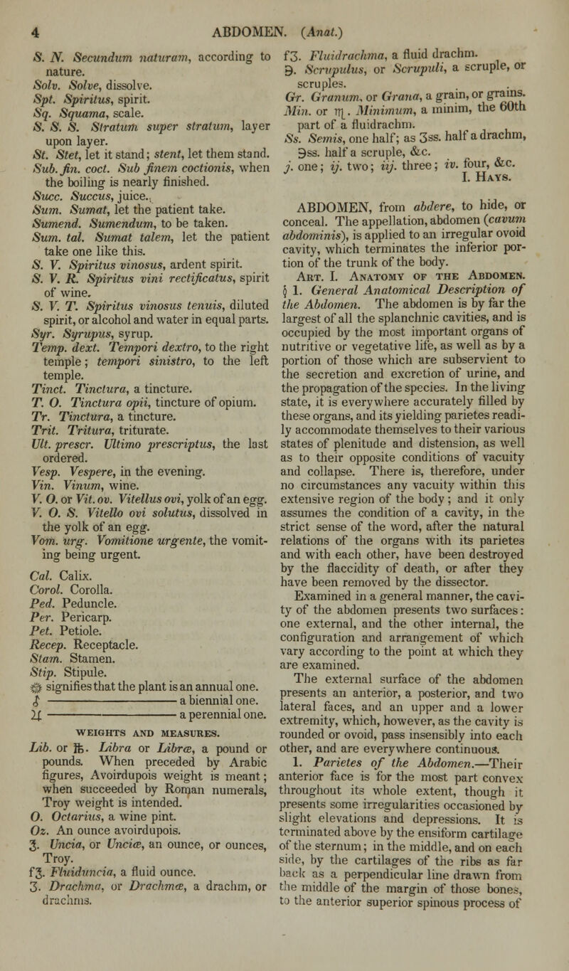 S. N. Secundum naturam, according to nature. Solv. Solve, dissolve. Spt. Spiritus, spirit. Sq. Squama, scale. S. S. S. Stratum super stratum, layer upon layer. St. Stet, let it stand; stent, let them stand. Sub. Jin. cod. Sub finem coctionis, when the boiling is nearly finished. Succ. Succus, juice.; Sum. Sumat, let the patient take. Sumend. Sumendum, to be taken. Sum. tal. Sumat talem, let the patient take one like this. S. V. Spiritus vinosus, ardent spirit. S. V. R. Spiritus vini rectificatus, spirit of wine. S. V. T. Spiritus vinosus tenuis, diluted spirit, or alcohol and water in equal parts. Syr. Syrupus, syrup. Temp. dext. Tempori dextro, to the right temple; tempori sinistro, to the left temple. Tinct. Tinclura, a tincture. T. O. Tinctura opii, tincture of opium. Tr. Tinctura, a tincture. Trit. Tritura, triturate. Ult. prescr. Ultimo prescriptus, the last ordered. Vesp. Vespere, in the evening. Vin. Vinum, wine. V. O. or Vit. ov. Vitellus ovi, yolk of an egg. V. O. S. Vitello ovi solutus, dissolved in the yolk of an egg. Vom. urg. Vomitione urgente, the vomit- ing being urgent. Cal. Calix. Corol. Corolla. Ped. Peduncle. Per. Pericarp. Pet. Petiole. Recep. Receptacle. Stam. Stamen. Stip. Stipule. ^ signifies that the plant is an annual one. $ a biennial one. 2£ a perennial one. WEIGHTS AND MEASURES. Lib. or ft>. Libra or Libra, a pound or pounds. When preceded by Arabic figures, Avoirdupois weight is meant; when succeeded by Roman numerals, Troy weight is intended. O. Octarius, a wine pint. Oz. An ounce avoirdupois. 3. Uncia, or Uncia, an ounce, or ounces, Troy. fj. Fluiduncia, a fluid ounce. 3. Drachma, or Drachmce, a drachm, or drachms. f3. Fluidravhma, a fluid drachm. 9. Scrupulus, or Scrupuli, a scruple, or scruples. Gr. Granum. or Grana, a grain, or grains. Mill, or rj]_. Minimum, a minim, the 60th part of a fluidrachm. £s. Semis, one half; as 3ss. half a drachm, 9ss. half a scruple, &c. ?'. one; ij. two; itj. three; iv. four, &c. I. Hays. ABDOMEN, from abdere, to hide, or conceal. The appellation, abdomen (cavum abdominis), is applied to an irregular ovoid cavity, which terminates the inferior por- tion of the trunk of the body. Art. I. Anatomy of the Abdomen. § 1. General Anatomical Description of the Abdomen. The abdomen is by far the largest of all the splanchnic cavities, and is occupied by the most important organs of nutritive or vegetative life, as well as by a portion of those which are subservient to the secretion and excretion of urine, and the propagation of the species. In the living state, it is everywhere accurately filled by these organs, and its yielding parietes readi- ly accommodate themselves to their various states of plenitude and distension, as well as to their opposite conditions of vacuity and collapse. There is, therefore, under no circumstances any vacuity within this extensive region of the body ; and it only assumes the condition of a cavity, in the strict sense of the word, after the natural relations of the organs with its parietes and with each other, have been destroyed by the flaccidity of death, or after they have been removed by the dissector. Examined in a general manner, the cavi- ty of the abdomen presents two surfaces: one external, and the other internal, the configuration and arrangement of which vary according to the point at which they are examined. The external surface of the abdomen presents an anterior, a posterior, and two lateral faces, and an upper and a lower extremity, which, however, as the cavity is rounded or ovoid, pass insensibly into each other, and are everywhere continuous. 1. Parietes of the Abdomen.—Their anterior face is for the most part convex throughout its whole extent, though it presents some irregularities occasioned by slight elevations and depressions. It is terminated above by the ensiform cartilage of the sternum; in the middle, and on each side, by the cartilages of the ribs as far back as a perpendicular line drawn from the middle of the margin of those bones, to the anterior superior spinous process of