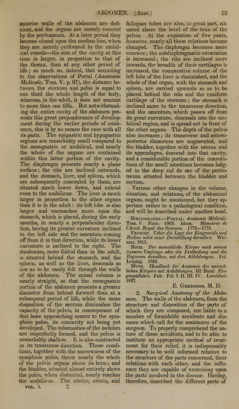 anterior walls of the abdomen are defi- cient, and the organs are merely covered by the peritonaeum. At a later period they become closed upon the median line, when they are merely perforated by the umbil- ical vessels—the size of the cavity at this time is larger, in proportion to that of the thorax, than at any other period of life; so much so, indeed, that according to the observations of Portal (Anatomie Medicate, Tom. V. p. 97), the distance be- tween the sternum and pubis is equal to one third the whole length of the body, whereas, in the adult, it does not amount to more than one fifth. But notwithstand- ing the entire cavity of the abdomen pre- sents this great preponderance of develop- ment during the earlier periods of exist- ence, this is by no means the case with all its parts. The epigastric and hypogastric regions are remarkably small compared to the mesogastric or umbilical, and nearly the whole of the organs are contained within this latter portion of the cavity. The diaphragm presents nearly a plane surface; the ribs are inclined outwards, and the stomach, liver, and spleen, which are subsequently concealed by them, are situated much lower down, and extend even to the umbilicus. The liver is much larger in proportion to the other organs than it is in the adult: its left lobe is also larger and encroaches more upon the stomach, which is placed, during the early months, in nearly a perpendicular direc- tion, having its greater curvature inclined to the left side and the omentum coming off from it in that direction, while its lesser curvature is inclined to the right. The duodenum, more folded than in the adult, is situated behind the stomach, and the spleen, as well as the liver, descends so low as to be easdy felt through the walls of the abdomen. The spinal column is nearly straight, so that the mesogastric portion of the abdomen presents a greater diameter from behind forward than at a subsequent period of life, while the same disposition of the sacrum diminishes the capacity of the pelvis, in consequence of that bone approaching nearer to the sym- phisis pubis, its concavity not being yet developed. The tuberosities of the ischium are imperfectly formed, and the pelvis is remarkably shallow. It is also contracted in its transverse direction. These condi- tions, together with the narrowness of the symphisis pubis, throw nearly the whole of the pelvic organs above its brim; and the bladder, situated almost entirely above the pubis, when distended, nearly reaches the umbilicus. The uteru?, ovaria, and VOL. I. 2 fallopian tubes are also, in great part, sit- uated above the level of the brim of the pelvis. At the expiration of five years, however, nearly all these relations become changed. The diaphragm becomes more concave; the subdiaphragmatic excavation is increased; the ribs are inclined more inwards, the breadth of their cartilages is increased, the comparative volume of the left lobe of the liver is diminished, and the whole of that organ, with the stomach and spleen, are carried upwards so as to be placed behind the ribs and the ensifbrm cartilage of the sternum ; the stomach is inclined more to the transverse direction, and the omentum, which passes off from its great curvature, descends into the um- bilical region, and is spread out in front of the other organs. The depth of the pelvis also increases; its transverse and antero- posterior diameters are augmented, and the bladder, together with the uterus and its appendages, descend into that cavity, and a considerable portion of the convolu- tions of the small intestines becomes lodg- ed in the deep cul de sac of the perito- naeum situated between the bladder and rectum. Various other changes in the volume, situation, and relations, of the abdominal organs, might be mentioned, but they ap- pertain rather to a pathological condition, and will be described under another head. Bibliography.—Portal. Anatomie Midicak. Tom. V. Paris. 1803. Idem. Mimoires de VAcad. Royal des Sciences. 1772—1773. Froriep. Ueber die Lage der Eingeweide wid Bechen nebst einer Dartslellung dersellen. Wei- mar, 1815. Bock. Der menschliche K'urper nach seinem liussern Utnjange oder die Eintheilung und die Regionen dessetben, mil drei Abbildungen. Fol. Leipzig. 1824. Munz. Handbuch der Anatomie des mensch- lichen Korpers mit Anbildungen, HI. Band. Ein- geweidlehre. Fab. Fol. I. II. III. IV. Landshut. 1827. E. Geddings, M. D. 2. Surgical Anatomy of the Abdo- men. The walls of the abdomen, from the structure and disposition of the parts of which they are composed, are liable to a number of formidable accidents and dis- eases which call for the assistance of the surgeon. To properly comprehend the na- ture of these accidents, and to be able to institute an appropriate method of treat- ment for their relief, it is indispensably necessary to be well informed relative to the structure of the parts concerned, their relations with each other, and the influ- ence they are capable of exercising upon the parts involved in the disease. Having, therefore, described the different parts of