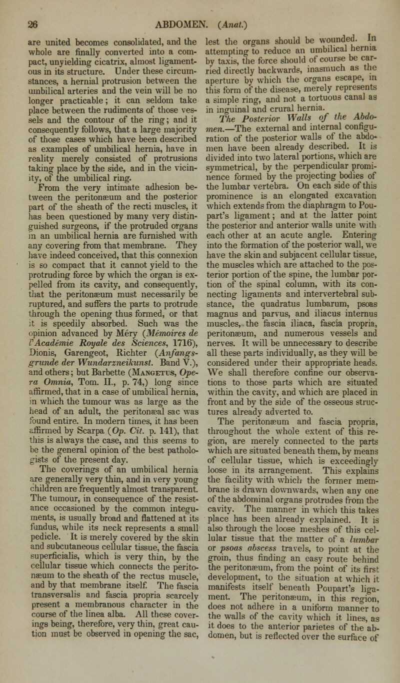 are united becomes consolidated, and the whole are finally converted into a com- pact, unyielding cicatrix, almost ligament- ous in its structure. Under these circum- stances, a hernial protrusion between the umbilical arteries and the vein will be no longer practicable; it can seldom take place between the rudiments of those ves- sels and the contour of the ring; and it consequently follows, that a large majority of those cases which have been described as examples of umbilical hernia, have in reality merely consisted of protrusions taking place by the side, and in the vicin- ity, of the umbilical ring. From the very intimate adhesion be- tween the peritonaeum and the posterior part of the sheath of the recti muscles, it has been questioned by many very distin- guished surgeons, if the protruded organs in an umbilical hernia are furnished with any covering from that membrane. They have indeed conceived, that this connexion is so compact that it cannot yield to the protruding force by which the organ is ex- pelled from its cavity, and consequently, that the peritonaeum must necessarily be ruptured, and suffers the parts to protrude through the opening thus formed, or that it is speedily absorbed. Such was the opinion advanced by Mery (Memoires de V Academie Royale des Sciences, 1716), Dion is, Garengeot, Richter (Anfangs- grxm.de der Wundarzneikunst. Band V.), and others; but Barbette (Mangetus, Ope- ra Omnia, Tom. II., p. 74,) long since affirmed, that in a case of umbilical hernia, in which the tumour was as large as the head of an adult, the peritonaeal sac was found entire. In modern times, it has been affirmed by Scarpa (Op. Cit. p. 141), that this is always the case, and this seems to be the general opinion of the best patholo- gists of the present day. The coverings of an umbilical hernia are generally very thin, and in very young children are frequently almost transparent. The tumour, in consequence of the resist- ance occasioned by the common integu- ments, is usually broad and flattened at its fundus, while its neck represents a small pedicle. It is merely covered by the skin and subcutaneous cellular tissue, the fascia superficialis, which is very thin, by the cellular tissue which connects the perito- naeum to the sheath of the rectus muscle, and by that membrane itself. The fascia transversalis and fascia propria scarcely present a membranous character in the course of the linea alba. All these cover- ings being, therefore, very thin, great cau- tion must be observed in opening the sac, lest the organs should be wounded. In attempting to reduce an umbilical hernia by taxis, the force should of course be car- ried directly backwards, inasmuch as the aperture by which the organs escape, in this form of the disease, merely represents a simple ring, and not a tortuous canal as in inguinal and crural hernia. The Posterior Walls of the Abdo- men.—The external and internal configu- ration of the posterior walls of the abdo- men have been already described. It is divided into two lateral portions, which are symmetrical, by the perpendicular promi- nence formed by the projecting bodies of the lumbar vertebra. On each side of this prominence is an elongated excavation which extends from the diaphragm to Pou- part's ligament; and at the latter point the posterior and anterior walls unite with each other at an acute angle. Entering into the formation of the posterior wall, we have the skin and subjacent cellular tissue, the muscles which are attached to the pos- terior portion of the spine, the lumbar por- tion of the spinal column, with its con- necting ligaments and intervertebral sub- stance, the quadratus lumbarum, psoas magnus and parvus, and iliacus internus muscles, the fascia iliaca, fascia propria, peritonaeum, and numerous vessels and nerves. It will be unnecessary to describe all these parts individually, as they will be considered under their appropriate heads. We shall therefore confine our observa- tions to those parts which are situated within the cavity, and which are placed in front and by the side of the osseous struc- tures already adverted to. The peritonaeum and fascia propria, throughout the whole extent of this re- gion, are merely connected to the parts which are situated beneath them, by means of cellular tissue, which is exceedingly loose in its arrangement. This explains the facility with which the former mem- brane is drawn downwards, when any one of the abdominal organs protrudes from the cavity. The manner in which this takes place has been already explained. It is also through the loose meshes of this cel- lular tissue that the matter of a lumbar or psoas abscess travels, to point at the groin, thus finding an easy route behind the peritonaeum, from the point of its first development, to the situation at which it manifests itself beneath Poupart's liga- ment. The peritonaeum, in this region, does not adhere in a uniform manner to the walls of the cavity which it lines, as it does to the anterior parietes of the ab- domen, but is reflected over the surface of