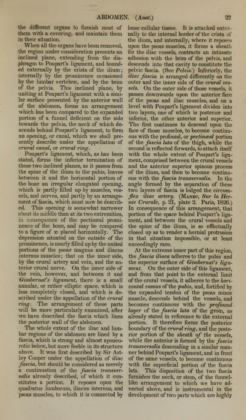 the different organs to furnish most of them with a covering, and maintain them in their situation. When all the organs have been removed, the region under consideration presents an inclined plane, extending from the dia- phragm to Poupart's ligament, and bound- ed externally by the crista of the ilium; internally by the prominence occasioned by the lumbar vertebrae, and by the brim of the pelvis. This inclined plane, by uniting at Poupart's ligament with a simi- lar surface presented by the anterior wall of the abdomen, forms an arrangement which has been compared to the expanded portion of a funnel deficient on the side towards the pelvis, the neck of which de- scends behind Poupart's ligament, to form an opening, or canal, which we shall pre- sently describe under the appellation of crural canal, or crural ring. Poupart's ligament, which, as has been stated, forms the inferior termination of these two inclined planes, as it passes from the spine of the ilium to the pubis, leaves between it and the horizontal portion of the bone an irregular elongated opening, which is partly filled up by muscles, ves- sels, and nerves, and partly by an arrange- ment of fascia, which must now be describ- ed. This opening is somewhat narrower about its middle than at its two extremities, in consequence of the pectinaeal promi- nence of the bone, and may be compared to a figure of oo placed horizontally. The depression situated on the outside of the prominence, is nearly filled up by the united portions of the psoas magnus and iliacus internus muscles; that on the inner side, by the crural artery and vein, and the an- terior crural nerve. On the inner side of the vein, however, and between it and Gimbernafs ligament, there is a small annular, or rather elliptic space, which is less completely closed, and which is de- scribed under the appellation of the crural ring. The arrangement of these parts will be more particularly examined, after we have described the fascia which lines the posterior wall of the abdomen. The whole extent of the iliac and lum- bar regions of the abdomen are lined by a fascia, which is strong and almost aponeu- rotic below, but more feeble in its structure above. It was first described hy Sir Ast- ley Cooper under the appellation of iliac fascia, but should be considered as merely a continuation of the fascia transver- salis already described, of which it con- stitutes a portion. It reposes upon the quadratus lumborum, iliacus internus, and psoas muscles, to which it is connected by loose cellular tissue. It is attached exter- nally to the internal border of the crista of the ilium, and internally, where it reposes upon the psoas muscles, it forms a sheath for the iliac vessels, contracts an intimate adhesion with the brim of the pelvis, and descends into that cavity to constitute the pelvic fascia. (See Pelvis.) Inferiorly, the iliac fascia is arranged differently on the outer and the inner side of the crural ves- sels. On the outer side of those vessels, it passes downwards upon the anterior face of the psoas and iliac muscles, and on a level with Poupart's ligament divides into two layers, one of which is posterior and inferior, the other anterior and superior. The first continues to descend upon the face of those muscles, to become continu- ous with the profound, or pectineal portion of the fascia lata of the thigh, while the second is reflected forwards, to attach itself with the whole extent of Poupart's liga- ment, comprised between the crural vessels and the anterior superior spinous process of the ilium, and then to become continu- ous with the fascia transversalis. In the angle formed by the separation of these two layers of fascia is lodged the circum- flex iliac artery. (Manec, Sur la Her- nie Crurale, p. 21, plate 2. Paris, 1826.) In consequence of this arrangement, that portion of the space behind Poupart's liga- ment, and between the crural vessels and the spine of the ilium, is so effectually closed up as to render a hernial protrusion in that situation impossible, or at least exceedingly rare. At the extreme inner part of this region, the fascia iliaca adheres to the pubis and the superior surface of GimbernaVs liga- ment. On the outer side of this ligament, and from that point to the external limit of the crural vessels, it adheres to the hori- zontal ramus of the pubis, and, fortified by the expanded tendon of the psoas minor muscle, descends behind the vessels, and becomes continuous with the profound layer of the fascia lata of the groin, as already stated in reference to the external portion. It therefore forms the posterior boundary of the crural ring, and the poste- rior portion of the sheath of the vessels, while the anterior is formed by the fascia transversalis descending in a similar man- ner behind Poupart's ligament, and in front of the same vessels, to become continuous with the superficial portion of the fascia lata. This disposition of the two fascia furnishes the neck, or stem, of the funnel- like arrangement to which we have ad- verted above, and is instrumental in the development of two parts which are highly