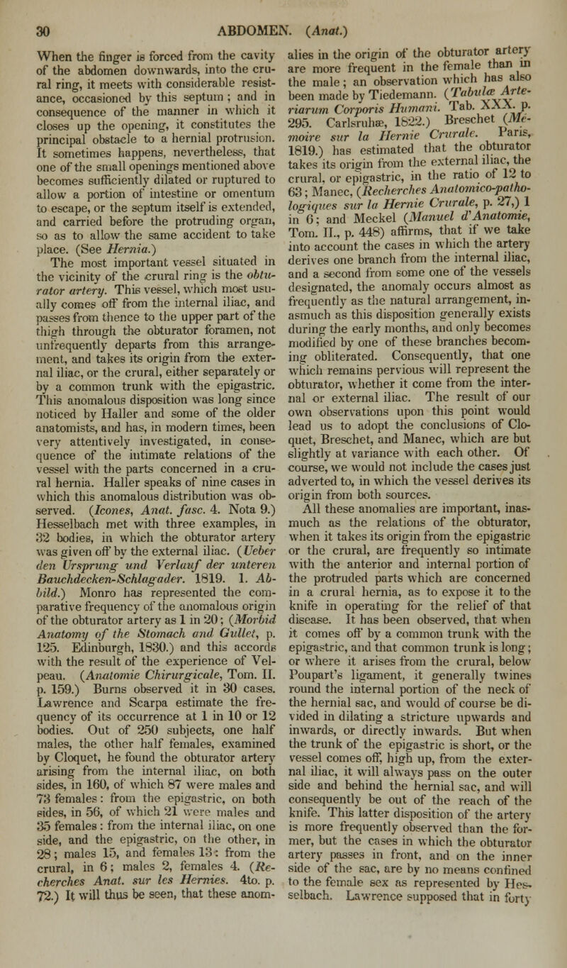 When the finger is forced from the cavity of the abdomen downwards, into the cru- ral ring, it meets with considerable resist- ance, occasioned by this septum ; and in consequence of the manner in which it closes up the opening, it constitutes the principal obstacle to a hernial protrusion. It sometimes happens, nevertheless, that one of the small openings mentioned above becomes sufficiently dilated or ruptured to allow a portion of intestine or omentum to escape, or the septum itself is extended, and carried before the protruding organ, so as to allow the same accident to take place. (See Hernia.) The most important vessel situated in the vicinity of the crural ring is the obtu- rator artery. This vessel, which most usu- ally comes off from the internal iliac, and passes from thence to the upper part of the thigh through the obturator foramen, not unfrequently departs from this arrange- ment, and takes its origin from the exter- nal iliac, or the crural, either separately or by a common trunk with the epigastric. This anomalous disposition was long since noticed by Haller and some of the older anatomists, and has, in modern times, been very attentively investigated, in conse- quence of the intimate relations of the vessel with the parts concerned in a cru- ral hernia. Haller speaks of nine cases in which this anomalous distribution was ob- served. {Icones, Anat. fasc. 4. Nota 9.) Hesselbach met with three examples, in 32 bodies, in which the obturator artery was given off by the external iliac. ( Ueber den Ursprung und Verlauf der unteren Bauchdecken-Schlagader. 1819. 1. Ab- bild.) Monro has represented the com- parative frequency of the anomalous origin of the obturator artery as 1 in 20; {Morbid Anatomy of the Stomach and Gullet, p. 125. Edinburgh, 1830.) and this accords with the result of the experience of Vel- peau. {Analomie Chirurgicale, Tom. II. p. 159.) Burns observed it in 30 cases. Lawrence and Scarpa estimate the fre- quency of its occurrence at 1 in 10 or 12 bodies. Out of 250 subjects, one half males, the other half females, examined by Cloquet, he found the obturator artery arising from the internal iliac, on both sides, in 160, of which 87 were males and 73 females: from the epigastric, on both sides, in 56, of which 21 were males and 35 females : from the internal iliac, on one side, and the epigastric, on the other, in 28; males 15, and females 13: from the crural, in 6; males 2, females 4. {Re- cherches Anal, sur les Hernies. 4to. p. 72.) It will thus be seen, that these anom- alies in the origin of the obturator artery are more frequent in the female than in the male; an observation which has also been made by Tiedemann. {Tabula Arte- riorum Corporis Humani. Tab. AAA. p. 295. Carlsruhae, 1822.) Breschet {Me- mmre sur la Hemic Crurale. Pans, 1819.) has estimated that the obturator takes its origin from the external iliac, the crural, or epigastric, in the ratio of 12 to 63; Manec, {Recherches Anatomico-patho- logiques stir la Hernie Crurale, p. 27,) 1 in 6; and Meckel {Manuel d'Anatomie, Tom. II., p. 448) affirms, that if we take into account the cases in which the artery derives one branch from the internal iliac, and a second from some one of the vessels designated, the anomaly occurs almost as frequently as the natural arrangement, in- asmuch as this disposition generally exists during the early months, and only becomes modified by one of these branches becom- ing obliterated. Consequently, that one which remains pervious will represent the obturator, whether it come from the inter- nal or external iliac. The result of our own observations upon this point would lead us to adopt the conclusions of Clo- quet, Breschet, and Manec, which are but slightly at variance with each other. Of course, we would not include the cases just adverted to, in which the vessel derives its origin from both sources. All these anomalies are important, inas- much as the relations of the obturator, when it takes its origin from the epigastric or the crural, are frequently so intimate with the anterior and internal portion of the protruded parts which are concerned in a crural hernia, as to expose it to the knife in operating for the relief of that disease. It has been observed, that when it comes off by a common trunk with the epigastric, and that common trunk is long; or where it arises from the crural, below Poupart's ligament, it generally twines round the internal portion of the neck of the hernial sac, and would of course be di- vided in dilating a stricture upwards and inwards, or directly inwards. But when the trunk of the epigastric is short, or the vessel comes off, high up, from the exter- nal iliac, it will always pass on the outer side and behind the hernial sac, and will consequently be out of the reach of the knife. This latter disposition of the artery is more frequently observed than the for- mer, but the cases in which the obturator artery passes in front, and on the inner side of the sac, are by no means confined to the female sex as represented by Hes- selbach. Lawrence supposed that in forty