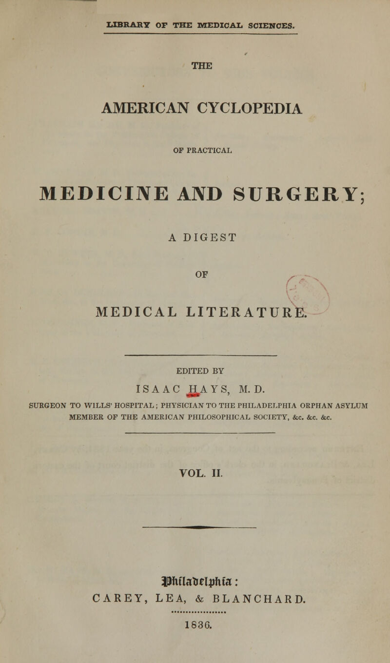 LIBRARY OP THE MEDICAL SCIENCES. THE AMERICAN CYCLOPEDIA OF PRACTICAL MEDICINE AND SURGERY; A DIGEST OF ,■ - MEDICAL LITERATURE. EDITED BY ISAAC JH A Y S, M. D. SURGEON TO WILLS' HOSPITAL ; PHYSICIAN TO THE PHILADELPHIA ORPHAN ASYLUM MEMBER OP THE AMERICAN PHILOSOPHICAL SOCIETY, &c. &c. &c. VOL. II. iffiflafteljrfifa: CAREY, LEA, & BLANCHARD. 183G.