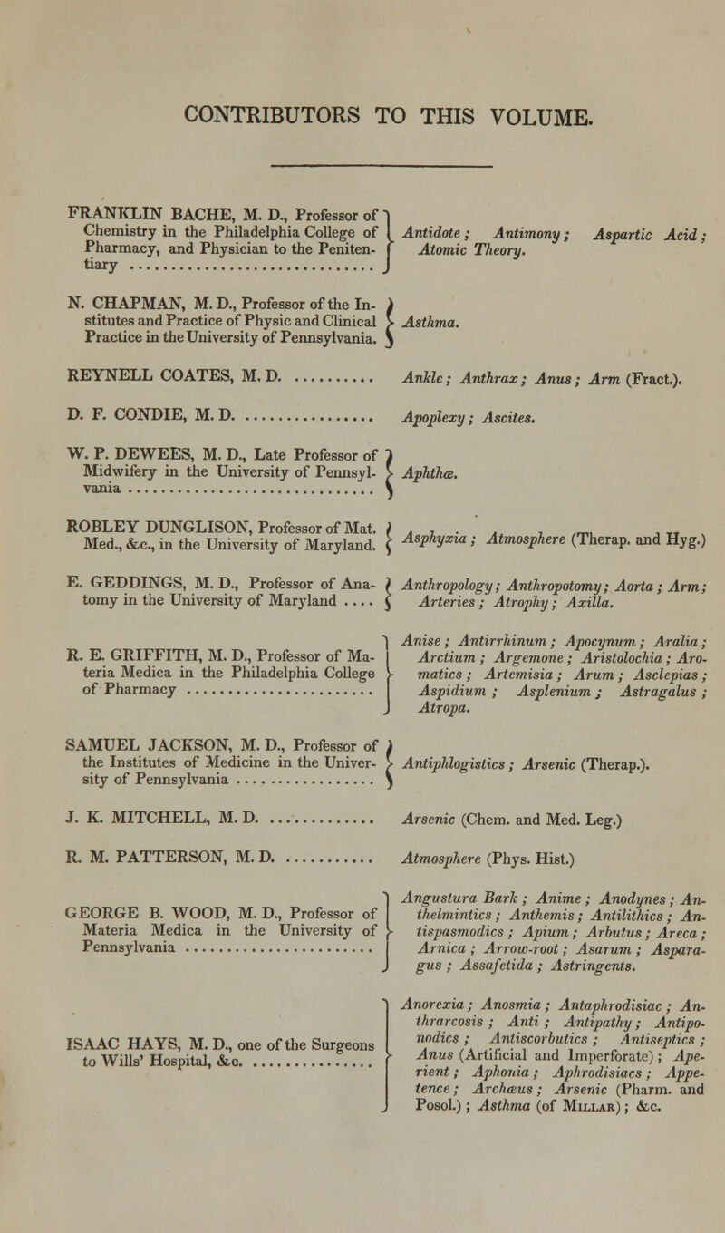 CONTRIBUTORS TO THIS VOLUME. FRANKLIN BACHE, M. D., Professor of | Chemistry in the Philadelphia College of I Antidote ; Antimony ; Aspartic Acid; Pharmacy, and Physician to the Peniten- j Atomic Theory. tiary J N. CHAPMAN, M.D., Professor of the In- i stitutes and Practice of Physic and Clinical > Asthma. Practice in the University of Pennsylvania, j REYNELL COATES, M. D AnUe; Anthrax ; Anus; Arm (Fract.). D. F. CONDIE, M. D Apoplexy; Ascites. W. P. DEWEES, M. D., Late Professor of } Midwifery in the University of Pennsyl- > Aphtha. vania ^ ROBLEY DUNGLISON, Professor of Mat. i . , . '. , /mi Med.,&c, in the University of Maryland. ( AsPhVxia i Atmosphere (Therap. and Hyg.) E. GEDDINGS, M. D., Professor of Ana- ) Anthropology; Anthropotomy; Aorta; Arm; tomy in the University of Maryland £ Arteries ; Atrophy; Axilla. *) Anise ; Antirrhinum ; Apocynum; Aralia; R. E. GRIFFITH, M. D., Professor of Ma- I Arctium ; Argemone; Aristolochia; Aro- teria Medica in the Philadelphia College \ matics ; Artemisia ; Arum ; Asclepias ; of Pharmacy Aspidium ; Asplenium; Astragalus ; J Atropa. SAMUEL JACKSON, M. D., Professor of i the Institutes of Medicine in the Univer- > Antiphlogistics; Arsenic (Therap.). sity of Pennsylvania j J. K. MITCHELL, M. D Arsenic (Chem. and Med. Leg.) R. M. PATTERSON, M. D. Atmosphere (Phys. Hist.) GEORGE B. WOOD, M. D., Professor of Materia Medica in the University of Pennsylvania ISAAC HAYS, M. D., one of the Surgeons to Wills' Hospital, &,c j Anguslura Bark ; Anime ; Anodynes; An- thelmintics ; Anthemis ; Antilithics ; An- tispasmodics ; Apium; Arbutus ; Areca ; Arnica ; Arrow-root; Asarum ; Aspara- gus ; Assafetida ; Astringents. Anorexia ; Anosmia ; Antaphrodisiac ; An- thrarcosis ; Anti ; Antipathy; Antipo- nodics ; Antiscorbutics ; Antiseptics ; Anus (Artificial and Imperforate); Ape- rient ; Aphonia; Aphrodisiacs; Appe- tence ; Archaus; Arsenic (Pharm. and Posol.); Asthma (of Millar) ; &c.