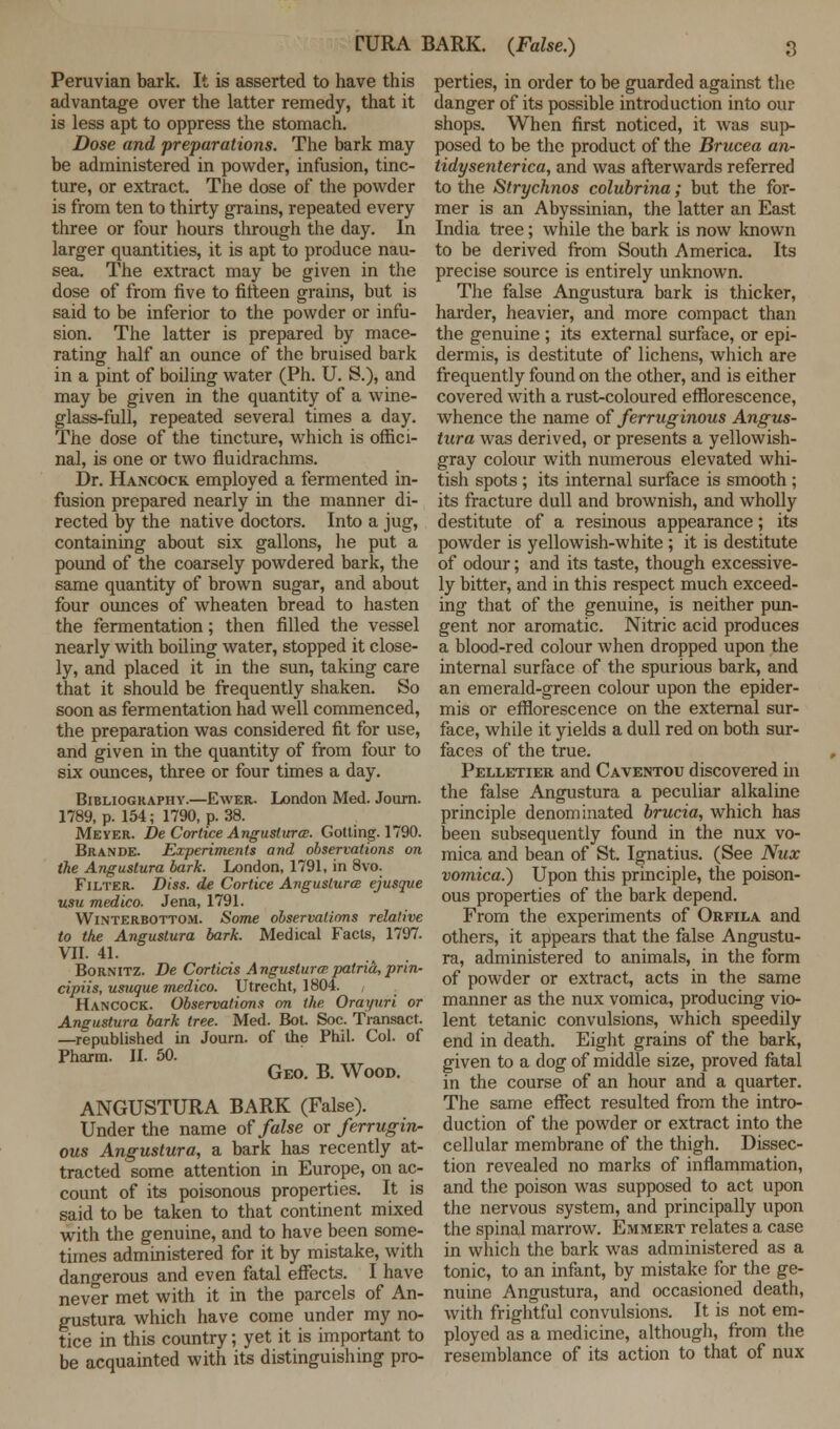 TURA BARK. (False.) Peruvian bark. It is asserted to have this advantage over the latter remedy, that it is less apt to oppress the stomach. Dose and preparations. The bark may be administered in powder, infusion, tinc- ture, or extract. The dose of the powder is from ten to thirty grains, repeated every three or four hours through the day. In larger quantities, it is apt to produce nau- sea. The extract may be given in the dose of from five to fifteen grains, but is said to be inferior to the powder or infu- sion. The latter is prepared by mace- rating half an ounce of the bruised bark in a pint of boiling water (Ph. U. S.), and may be given in the quantity of a wine- glass-full, repeated several times a day. The dose of the tincture, which is offici- nal, is one or two fluidrachms. Dr. Hancock employed a fermented in- fusion prepared nearly in the manner di- rected by the native doctors. Into a jug, containing about six gallons, he put a pound of the coarsely powdered bark, the same quantity of brown sugar, and about four ounces of wheaten bread to hasten the fermentation; then filled the vessel nearly with boiling water, stopped it close- ly, and placed it in the sun, taking care that it should be frequently shaken. So soon as fermentation had well commenced, the preparation was considered fit for use, and given in the quantity of from four to six ounces, three or four times a day. Bibliography.—Ewer. London Med. Journ. 1789, p. 154; 1790, p. 38. Meyer. De Cortice Angustura. Gotting. 1790. Brande. Experiments and observations on the Angustura bark. London, 1791, in 8vo. Filter. Diss, de Cortice Anguslurce ejusque usu medico. Jena, 1791. Winterbottom. Some observations relative to the Angustura bark. Medical Facts, 1797. VII. 41. Bornitz. De Corticis Angustura; patria, prin- cipiis, usuque medico. Utrecht, 1804. Hancock. Observations on the Orauuri or Angustura bark tree. Med. Bot. Soc. Transact. —republished in Journ. of the Phil. Col. of Pharm. II. 50. Geo. B. Wood. ANGUSTURA BARK (False). Under the name of false or ferrugin- ous Angustura, a bark has recently at- tracted some attention in Europe, on ac- count of its poisonous properties. It is said to be taken to that continent mixed with the genuine, and to have been some- times administered for it by mistake, with dangerous and even fatal effects. I have never met with it in the parcels of An- gustura which have come under my no- tice in this country; yet it is important to be acquainted with its distinguishing pro- perties, in order to be guarded against the danger of its possible introduction into our shops. When first noticed, it was sup- posed to be the product of the Brucea an- tidysenterica, and was afterwards referred to the Strychnos colubrina; but the for- mer is an Abyssinian, the latter an East India tree; while the bark is now known to be derived from South America. Its precise source is entirely unknown. The false Angustura bark is thicker, harder, heavier, and more compact than the genuine ; its external surface, or epi- dermis, is destitute of lichens, which are frequently found on the other, and is either covered with a rust-coloured efflorescence, whence the name of ferruginous Angus- tura was derived, or presents a yellowish- gray colour with numerous elevated whi- tish spots ; its internal surface is smooth ; its fracture dull and brownish, and wholly destitute of a resinous appearance; its powder is yellowish-white ; it is destitute of odour; and its taste, though excessive- ly bitter, and in this respect much exceed- ing that of the genuine, is neither pun- gent nor aromatic. Nitric acid produces a blood-red colour when dropped upon the internal surface of the spurious bark, and an emerald-green colour upon the epider- mis or efflorescence on the external sur- face, while it yields a dull red on both sur- faces of the true. Pelletier and Caventou discovered in the false Angustura a peculiar alkaline principle denominated brucia, which has been subsequently found in the nux vo- mica and bean of St. Ignatius. (See Nux vomica.) Upon this principle, the poison- ous properties of the bark depend. From the experiments of Orfila and others, it appears that the false Angustu- ra, administered to animals, in the form of powder or extract, acts in the same manner as the nux vomica, producing vio- lent tetanic convulsions, which speedily end in death. Eight grains of the bark, given to a dog of middle size, proved fatal in the course of an hour and a quarter. The same effect resulted from the intro- duction of the powder or extract into the cellular membrane of the thigh. Dissec- tion revealed no marks of inflammation, and the poison was supposed to act upon the nervous system, and principally upon the spinal marrow. Emmert relates a case in which the bark was administered as a tonic, to an infant, by mistake for the ge- nuine Angustura, and occasioned death, with frightful convulsions. It is not em- ployed as a medicine, although, from the resemblance of its action to that of nux