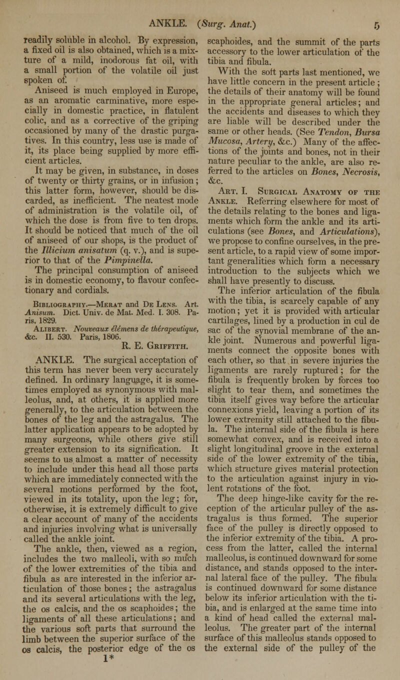 ANKLE. (Surg. Anat.) readily soluble in alcohol. By expression, a fixed oil is also obtained, which is a mix- ture of a mild, inodorous fat oil, with a small portion of the volatile oil just spoken of. Aniseed is much employed in Europe, as an aromatic carminative, more espe- cially in domestic practice, in flatulent colic, and as a corrective of the griping occasioned by many of the drastic purga- tives. In this country, less use is made of it, its place being supplied by more effi- cient articles. It may be given, in substance, in doses of twenty or thirty grains, or in infusion; this latter form, however, should be dis- carded, as inefficient. The neatest mode of administration is the volatde oil, of which the dose is from five to ten drops. It should be noticed that much of the oil of aniseed of our shops, is the product of the Illicium anisatum (q. v.), and is supe- rior to that of the Pimpinella. The principal consumption of aniseed is in domestic economy, to flavour confec- tionary and cordials. Bibliography.—Merat and De Lens. Art. Anisum. Diet. Univ. de Mat. Med. I. 308. Pa- ris, 1829. Alibert. Nouveaux Mmens de tMrapeutique, &c. II. 530. Paris, 1806. R. E. Griffith. ANKLE. The surgical acceptation of this term has never been very accurately defined. In ordinary language, it is some- times employed as synonymous with mal- leolus, and, at others, it is applied more generally, to the articulation between the bones of the leg and the astragalus. The latter application appears to be adopted by many surgeons, while others give still greater extension to its signification. It seems to us almost a matter of necessity to include under this head all those parts which are immediately connected with the several motions performed by the foot, viewed in its totality, upon the leg; for, otherwise, it is extremely difficult to give a clear account of many of the accidents and injuries involving what is universally called the ankle joint. The ankle, then, viewed as a region, includes the two malleoli, with so much of the lower extremities of the tibia and fibula as are interested in the inferior ar- ticulation of those bones; the astragalus and its several articulations with the leg, the os calcis, and the os scaphoides; the ligaments of all these articulations; and the various soft parts that surround the limb between the superior surface of the os calcis, the posterior edge of the os 1* scaphoides, and the summit of the parts accessory to the lower articulation of the tibia and fibula. With the soft parts last mentioned, we have little concern in the present article ; the details of their anatomy will be found in the appropriate general articles; and the accidents and diseases to which they are liable will be described under the same or other heads. (See Tendon, Bursa Mucosa, Artery, &c.) Many of the affec- tions of the joints and bones, not in their nature peculiar to the ankle, are also re- ferred to the articles on Bones, Necrosis, &c. Art. I. Surgical Anatomy of the Ankle. Referring elsewhere for most of the details relating to the bones and liga- ments which form the ankle and its arti- culations (see Bones, and Articulations), we propose to confine ourselves, in the pre- sent article, to a rapid view of some impor- tant generalities which form a necessary introduction to the subjects which we shall have presently to discuss. The inferior articulation of the fibula with the tibia, is scarcely capable of any motion; yet it is provided with articular cartilages, lined by a production in cul de sac of the synovial membrane of the an- kle joint. Numerous and powerful liga- ments connect the opposite bones with each other, so that in severe injuries the ligaments are rarely ruptured; for the fibula is frequently broken by forces too slight to tear them, and sometimes the tibia itself gives way before the articular connexions yield, leaving a portion of its lower extremity still attached to the fibu- la. The internal side of the fibula is here somewhat convex, and is received into a slight longitudinal groove in the external side of the lower extremity of the tibia, which structure gives material protection to the articulation against injury in vio- lent rotations of the foot. The deep hinge-like cavity for the re- ception of the articular pulley of the as- tragalus is thus formed. The superior face of the pulley is directly opposed to the inferior extremity of the tibia. A pro- cess from the latter, called the internal malleolus, is continued downward for some distance, and stands opposed to the inter- nal lateral face of the pulley. The fibula is continued downward for some distance below its inferior articulation with the ti- bia, and is enlarged at the same time into a kind of head called the external mal- leolus. The greater part of the internal surface of this malleolus stands opposed to the external side of the pulley of the